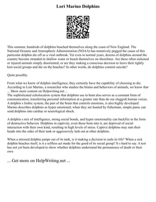Lori Marino Dolphins
This summer, hundreds of dolphins beached themselves along the coast of New England. The
National Oceanic and Atmospheric Administration (NOAA) has tentatively pegged the cause of this
particular dolphin die off as a viral outbreak. Yet even in normal years, dozens of dolphins around the
country become stranded in shallow water or beach themselves on shorelines. Are these often sickened
or injured animals simply disoriented, or are they making a conscious decision to leave their tightly
knit social groups and die on the beaches? In other words, do dolphins commit suicide?
Quite possibly.
From what we know of dolphin intelligence, they certainly have the capability of choosing to die.
According to Lori Marino, a researcher who studies the brains and behaviors of animals, we know that
... Show more content on Helpwriting.net ...
The sophisticated echolocation system that dolphins use to hunt also serves as a constant form of
communication, transferring personal information at a greater rate than do our sluggish human voices.
A dolphin s limbic system, the part of the brain that controls emotions, is also highly developed.
Marino describes dolphins as hyper emotional; when they are hunted by fisherman, simple panic can
send dolphins into cardiac or neurological shock.
A dolphin s mix of intelligence, strong social bonds, and hyper emotionality can backfire in the form
of destructive behavior. Dolphins in captivity, even those born into it, are deprived of social
interaction with their own kind, resulting in high levels of stress. Captive dolphins may ram their
heads into the sides of their tank or aggressively lash out at other dolphins.
When a stressed dolphin jumps out of its tank, is it making a decision to ends its life? When a sick
dolphin beaches itself, is it a selfless act made for the good of its social group? It s hard to say. A test
has not yet been developed to show whether dolphins understand the permanence of death or their
own
... Get more on HelpWriting.net ...
 