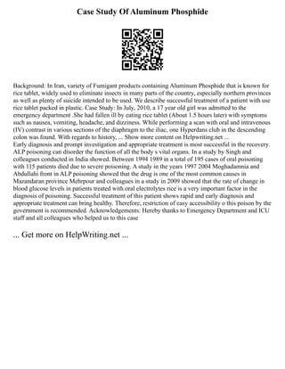 Case Study Of Aluminum Phosphide
Background: In Iran, variety of Fumigant products containing Aluminum Phosphide that is known for
rice tablet, widely used to eliminate insects in many parts of the country, especially northern provinces
as well as plenty of suicide intended to be used. We describe successful treatment of a patient with use
rice tablet packed in plastic. Case Study: In July, 2010, a 17 year old girl was admitted to the
emergency department .She had fallen ill by eating rice tablet (About 1.5 hours later) with symptoms
such as nausea, vomiting, headache, and dizziness. While performing a scan with oral and intravenous
(IV) contrast in various sections of the diaphragm to the iliac, one Hyperdans club in the descending
colon was found. With regards to history, ... Show more content on Helpwriting.net ...
Early diagnosis and prompt investigation and appropriate treatment is most successful in the recovery.
ALP poisoning can disorder the function of all the body s vital organs. In a study by Singh and
colleagues conducted in India showed. Between 1994 1989 in a total of 195 cases of oral poisoning
with 115 patients died due to severe poisoning. A study in the years 1997 2004 Moghadamnia and
Abdullahi front in ALP poisoning showed that the drug is one of the most common causes in
Mazandaran province Mehrpour and colleagues in a study in 2009 showed that the rate of change in
blood glucose levels in patients treated with oral electrolytes rice is a very important factor in the
diagnosis of poisoning. Successful treatment of this patient shows rapid and early diagnosis and
appropriate treatment can bring healthy. Therefore, restriction of easy accessibility o this poison by the
government is recommended. Acknowledgements: Hereby thanks to Emergency Department and ICU
staff and all colleagues who helped us to this case
... Get more on HelpWriting.net ...
 