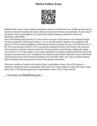 Market Failure Essay
Market failure occurs when a market equilibrium cannot be reached due to an inefficient allocation of
resources, therefore meaning that scarce, finite resources are not being used optimally. It arises due to
deviations from the assumptions of an idyllic free market, leading to productive and social
inefficiency (Hill,2006).
One of the defining characteristics of a free market economy is that resources are allocated through
the price mechanism. Referring to Figure 1, we can see that initially, bananas were supplied at Q1
tonnes for P1 the market equilibrium. If the banana demand increases, the curve will shift from D1 to
D2. This raises the price from P1 to P2, and quantity supplied from Q1 to Q2 tonnes. But, the price
will not persist as the price increase signals for firms to produce more bananas, shifting the supply
curve from S1 to S2. This creates a new market equilibrium as quantity supplied shifts from Q2 to Q3
and price decreases back to P1. In addition, free markets assume Pareto optimality, where individuals
cannot become more well off others becoming worse off (Hill, 2006). Also, there would be defined
legal ownership of all resources and access to free perfect information.
There are a number of reasons why market failure in agriculture occurs. One of the reasons is
imperfect competition such as monopsony where there are a large number of sellers but only a single
buyer. Due to the high buying power of supermarkets such as Tesco, farmer profits
... Get more on HelpWriting.net ...
 