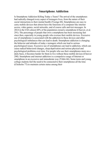Smartphone Addiction
Is Smartphone Addiction Killing Today s Teens? The arrival of the smartphones
had radically changed every aspect of teenagers lives, from the nature of their
social interactions to their mental health (Twenge 60). Smartphones are easy to
carry mobile devices that almost have the functions of a computer like internet
access, video games, social networks, and of course calls and text messages. In
2014 in the USA almost 60% of the population owned a smartphone (Cheever, et al.
291). The percentage of people that own a smartphone has been increasing fast
since then, especially in young people who overuse their mobile devices. Excessive
use of smartphones is associated with the addiction to these devices and other
psychological imbalances that can lead to death. Smartphone addiction is changing
the behavior and attitudes of today s teenagers which can lead to serious
psychological issues. Excessive use of smartphones can lead to addiction, which can
cause radical behavioral changes, sleep deprivation and serious physical and
psychological problems over time. For people who use their smartphones more on a
daily basis, it becomes harder for them to live without these mobile devices (Cheever
290). Smartphone and internet addiction is a compulsive usage of Internet or
smartphone in an excessive and immoderate way (Yildiz 66). Some teens and young
college students feel the need to be connected to their smartphones all the time
(Chisholm 77) to maintain certain status among their
 