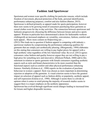 Fashion And Sportswear
Sportsmen and women wear specific clothing for particular reasons, which include
freedom of movement, physical protection of the body, personal identification,
performance enhancing purposes, comfort and also fashion (Barton, 2015).
Sportswear is defined primarily as apparel made for sports participation, however
there now seems to be growing trend of consumers purchasing these garments as
casual clothes worn for day to day activities. The connection between sportswear and
fashionis progressively obscuring the difference between leisure and active sports
apparel. Women in particular have demonstrated a desire for fashionable workout
clothingwith an increased emphasis on versatility, convenience, fashion, comfort and
style appeal... Show more content on Helpwriting.net ...
(2012) This leads me to question if fashion apparel is competing with industry s
sportswear markets by compromising the performance enhancing qualities for
garments that are simply just aesthetically pleasing. (Morganosky, 1984) elaborates
on this stating that consumers are willing to pay higher prices for apparel with a
high aesthetic value regardless of the low functional value. Ko et al. (2012) agrees
consumers value fashion and quality however argues they are not willing to pay a
high price for something new and innovative. (Dickson Pollack, 2000) add to this
statement in relation to sports garments with female consumers regarding aesthetic
aspects such as style and brand characteristics to be more essential than the
functional aspects such as comfort and other physical performance enhancing
features. Similarly (Eckma et al., 1990) reports on the evaluation of purchase
behaviour in women s apparel. Style was chosen as more important in determining
rejection or adoption of the garments. A visual criterion seems to have the greatest
impact on selection of apparel such as fashion ability or popularity, aesthetic appeal,
and self expression (Eckma et al., 1990). Although it seems there is a divide in
opinion when it comes to retail pricing the majority of research studies seems to
suggest there is a major emphasis on the aesthetic appearance.
Sportswear has evolved through significant social changes leading to increased time
for leisure and higher disposable incomes,
 