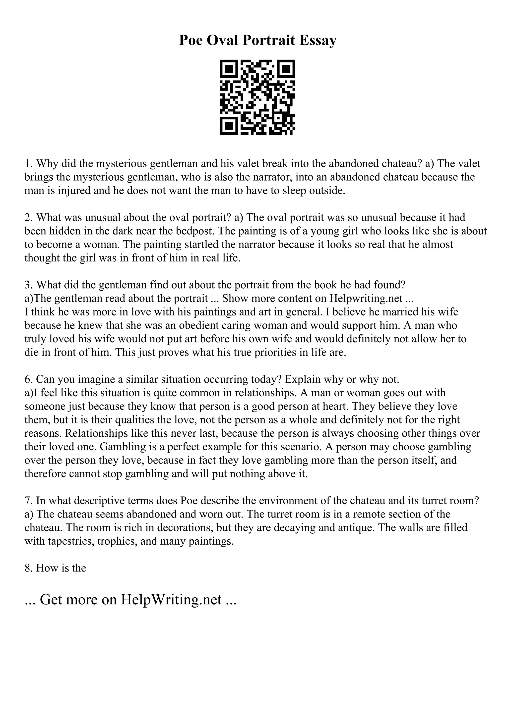 Poe Oval Portrait Essay
1. Why did the mysterious gentleman and his valet break into the abandoned chateau? a) The valet
brings the mysterious gentleman, who is also the narrator, into an abandoned chateau because the
man is injured and he does not want the man to have to sleep outside.
2. What was unusual about the oval portrait? a) The oval portrait was so unusual because it had
been hidden in the dark near the bedpost. The painting is of a young girl who looks like she is about
to become a woman. The painting startled the narrator because it looks so real that he almost
thought the girl was in front of him in real life.
3. What did the gentleman find out about the portrait from the book he had found?
a)The gentleman read about the portrait ... Show more content on Helpwriting.net ...
I think he was more in love with his paintings and art in general. I believe he married his wife
because he knew that she was an obedient caring woman and would support him. A man who
truly loved his wife would not put art before his own wife and would definitely not allow her to
die in front of him. This just proves what his true priorities in life are.
6. Can you imagine a similar situation occurring today? Explain why or why not.
a)I feel like this situation is quite common in relationships. A man or woman goes out with
someone just because they know that person is a good person at heart. They believe they love
them, but it is their qualities the love, not the person as a whole and definitely not for the right
reasons. Relationships like this never last, because the person is always choosing other things over
their loved one. Gambling is a perfect example for this scenario. A person may choose gambling
over the person they love, because in fact they love gambling more than the person itself, and
therefore cannot stop gambling and will put nothing above it.
7. In what descriptive terms does Poe describe the environment of the chateau and its turret room?
a) The chateau seems abandoned and worn out. The turret room is in a remote section of the
chateau. The room is rich in decorations, but they are decaying and antique. The walls are filled
with tapestries, trophies, and many paintings.
8. How is the
... Get more on HelpWriting.net ...
 