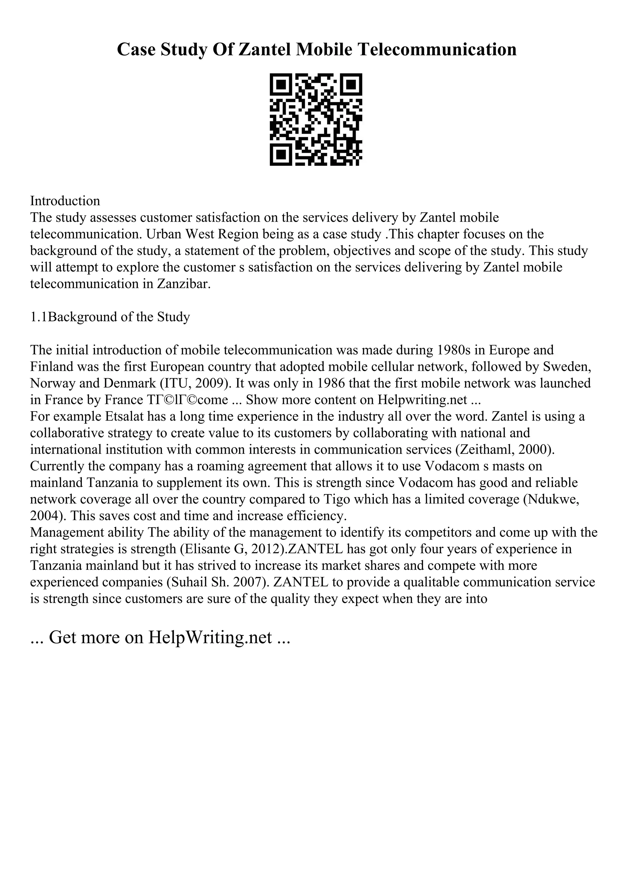 Case Study Of Zantel Mobile Telecommunication
Introduction
The study assesses customer satisfaction on the services delivery by Zantel mobile
telecommunication. Urban West Region being as a case study .This chapter focuses on the
background of the study, a statement of the problem, objectives and scope of the study. This study
will attempt to explore the customer s satisfaction on the services delivering by Zantel mobile
telecommunication in Zanzibar.
1.1Background of the Study
The initial introduction of mobile telecommunication was made during 1980s in Europe and
Finland was the first European country that adopted mobile cellular network, followed by Sweden,
Norway and Denmark (ITU, 2009). It was only in 1986 that the first mobile network was launched
in France by France TГ©lГ©come ... Show more content on Helpwriting.net ...
For example Etsalat has a long time experience in the industry all over the word. Zantel is using a
collaborative strategy to create value to its customers by collaborating with national and
international institution with common interests in communication services (Zeithaml, 2000).
Currently the company has a roaming agreement that allows it to use Vodacom s masts on
mainland Tanzania to supplement its own. This is strength since Vodacom has good and reliable
network coverage all over the country compared to Tigo which has a limited coverage (Ndukwe,
2004). This saves cost and time and increase efficiency.
Management ability The ability of the management to identify its competitors and come up with the
right strategies is strength (Elisante G, 2012).ZANTEL has got only four years of experience in
Tanzania mainland but it has strived to increase its market shares and compete with more
experienced companies (Suhail Sh. 2007). ZANTEL to provide a qualitable communication service
is strength since customers are sure of the quality they expect when they are into
... Get more on HelpWriting.net ...
 