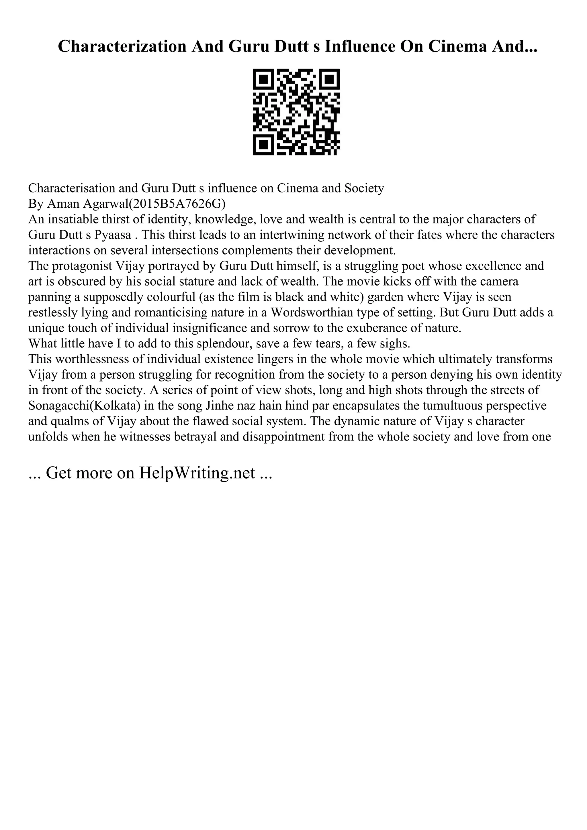 Characterization And Guru Dutt s Influence On Cinema And...
Characterisation and Guru Dutt s influence on Cinema and Society
By Aman Agarwal(2015B5A7626G)
An insatiable thirst of identity, knowledge, love and wealth is central to the major characters of
Guru Dutt s Pyaasa . This thirst leads to an intertwining network of their fates where the characters
interactions on several intersections complements their development.
The protagonist Vijay portrayed by Guru Dutt himself, is a struggling poet whose excellence and
art is obscured by his social stature and lack of wealth. The movie kicks off with the camera
panning a supposedly colourful (as the film is black and white) garden where Vijay is seen
restlessly lying and romanticising nature in a Wordsworthian type of setting. But Guru Dutt adds a
unique touch of individual insignificance and sorrow to the exuberance of nature.
What little have I to add to this splendour, save a few tears, a few sighs.
This worthlessness of individual existence lingers in the whole movie which ultimately transforms
Vijay from a person struggling for recognition from the society to a person denying his own identity
in front of the society. A series of point of view shots, long and high shots through the streets of
Sonagacchi(Kolkata) in the song Jinhe naz hain hind par encapsulates the tumultuous perspective
and qualms of Vijay about the flawed social system. The dynamic nature of Vijay s character
unfolds when he witnesses betrayal and disappointment from the whole society and love from one
... Get more on HelpWriting.net ...
 