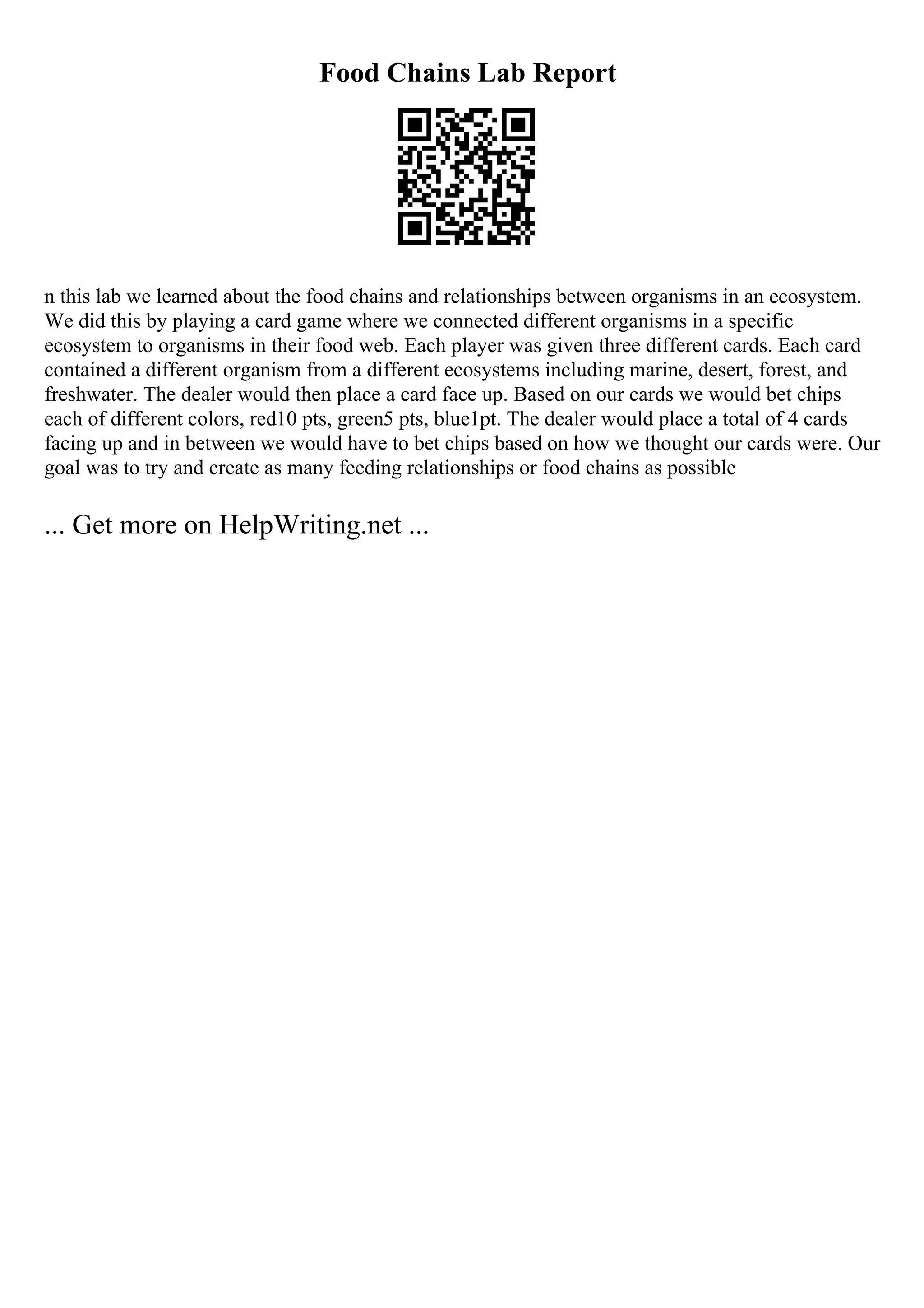 Food Chains Lab Report
n this lab we learned about the food chains and relationships between organisms in an ecosystem.
We did this by playing a card game where we connected different organisms in a specific
ecosystem to organisms in their food web. Each player was given three different cards. Each card
contained a different organism from a different ecosystems including marine, desert, forest, and
freshwater. The dealer would then place a card face up. Based on our cards we would bet chips
each of different colors, red10 pts, green5 pts, blue1pt. The dealer would place a total of 4 cards
facing up and in between we would have to bet chips based on how we thought our cards were. Our
goal was to try and create as many feeding relationships or food chains as possible
... Get more on HelpWriting.net ...
 