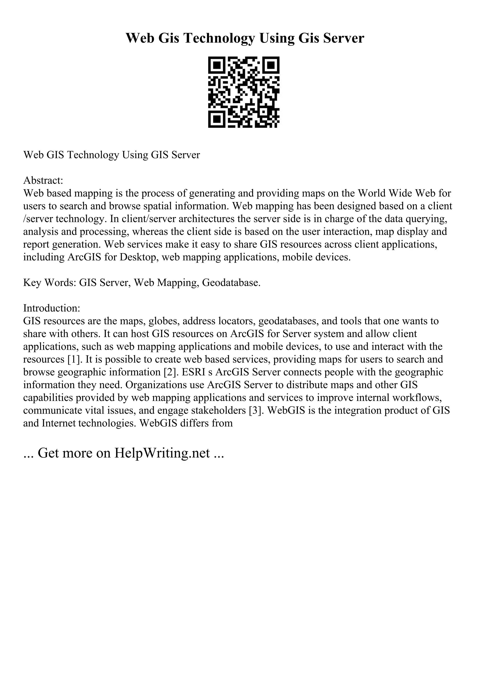 Web Gis Technology Using Gis Server
Web GIS Technology Using GIS Server
Abstract:
Web based mapping is the process of generating and providing maps on the World Wide Web for
users to search and browse spatial information. Web mapping has been designed based on a client
/server technology. In client/server architectures the server side is in charge of the data querying,
analysis and processing, whereas the client side is based on the user interaction, map display and
report generation. Web services make it easy to share GIS resources across client applications,
including ArcGIS for Desktop, web mapping applications, mobile devices.
Key Words: GIS Server, Web Mapping, Geodatabase.
Introduction:
GIS resources are the maps, globes, address locators, geodatabases, and tools that one wants to
share with others. It can host GIS resources on ArcGIS for Server system and allow client
applications, such as web mapping applications and mobile devices, to use and interact with the
resources [1]. It is possible to create web based services, providing maps for users to search and
browse geographic information [2]. ESRI s ArcGIS Server connects people with the geographic
information they need. Organizations use ArcGIS Server to distribute maps and other GIS
capabilities provided by web mapping applications and services to improve internal workflows,
communicate vital issues, and engage stakeholders [3]. WebGIS is the integration product of GIS
and Internet technologies. WebGIS differs from
... Get more on HelpWriting.net ...
 