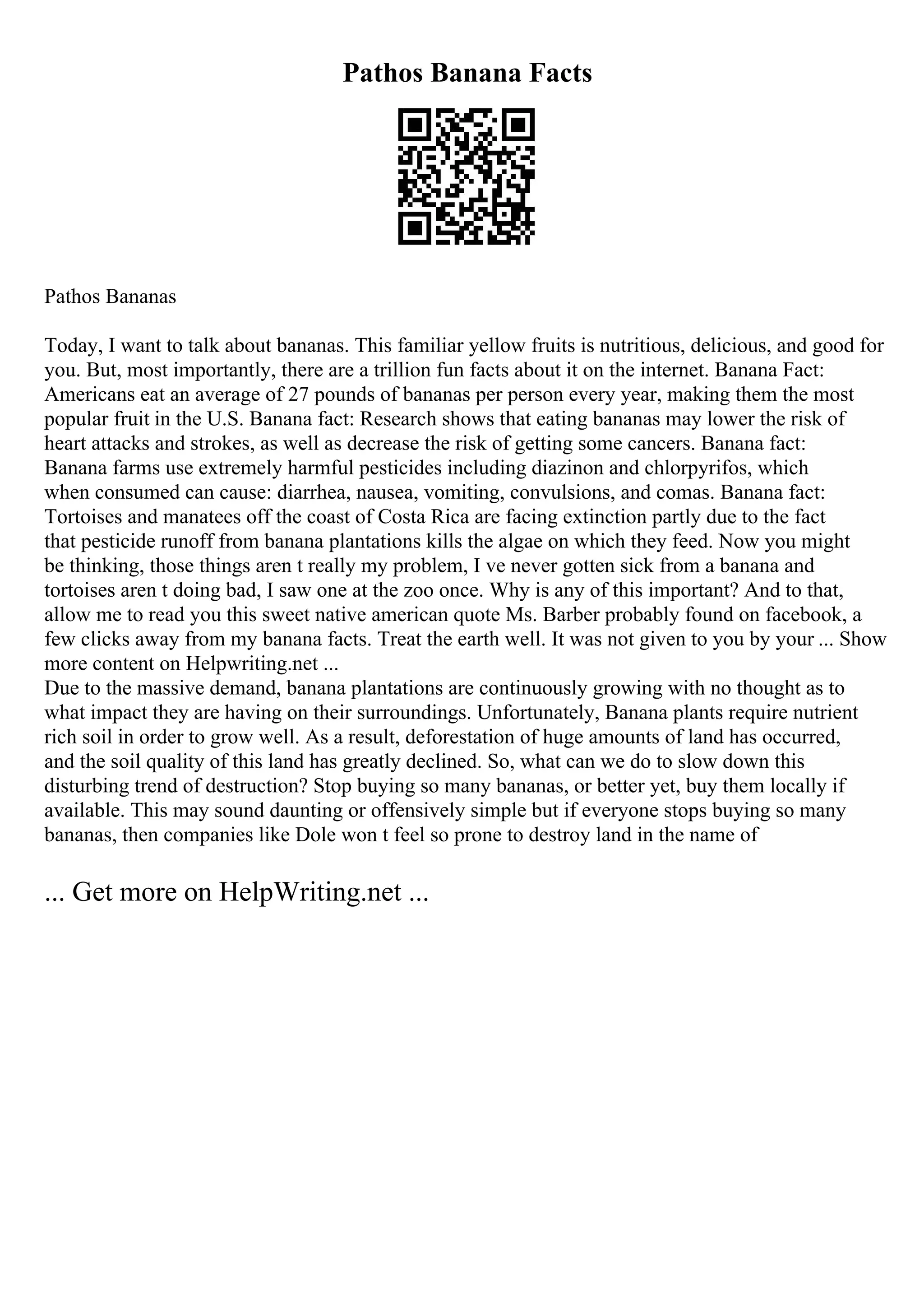 Pathos Banana Facts
Pathos Bananas
Today, I want to talk about bananas. This familiar yellow fruits is nutritious, delicious, and good for
you. But, most importantly, there are a trillion fun facts about it on the internet. Banana Fact:
Americans eat an average of 27 pounds of bananas per person every year, making them the most
popular fruit in the U.S. Banana fact: Research shows that eating bananas may lower the risk of
heart attacks and strokes, as well as decrease the risk of getting some cancers. Banana fact:
Banana farms use extremely harmful pesticides including diazinon and chlorpyrifos, which
when consumed can cause: diarrhea, nausea, vomiting, convulsions, and comas. Banana fact:
Tortoises and manatees off the coast of Costa Rica are facing extinction partly due to the fact
that pesticide runoff from banana plantations kills the algae on which they feed. Now you might
be thinking, those things aren t really my problem, I ve never gotten sick from a banana and
tortoises aren t doing bad, I saw one at the zoo once. Why is any of this important? And to that,
allow me to read you this sweet native american quote Ms. Barber probably found on facebook, a
few clicks away from my banana facts. Treat the earth well. It was not given to you by your ... Show
more content on Helpwriting.net ...
Due to the massive demand, banana plantations are continuously growing with no thought as to
what impact they are having on their surroundings. Unfortunately, Banana plants require nutrient
rich soil in order to grow well. As a result, deforestation of huge amounts of land has occurred,
and the soil quality of this land has greatly declined. So, what can we do to slow down this
disturbing trend of destruction? Stop buying so many bananas, or better yet, buy them locally if
available. This may sound daunting or offensively simple but if everyone stops buying so many
bananas, then companies like Dole won t feel so prone to destroy land in the name of
... Get more on HelpWriting.net ...
 