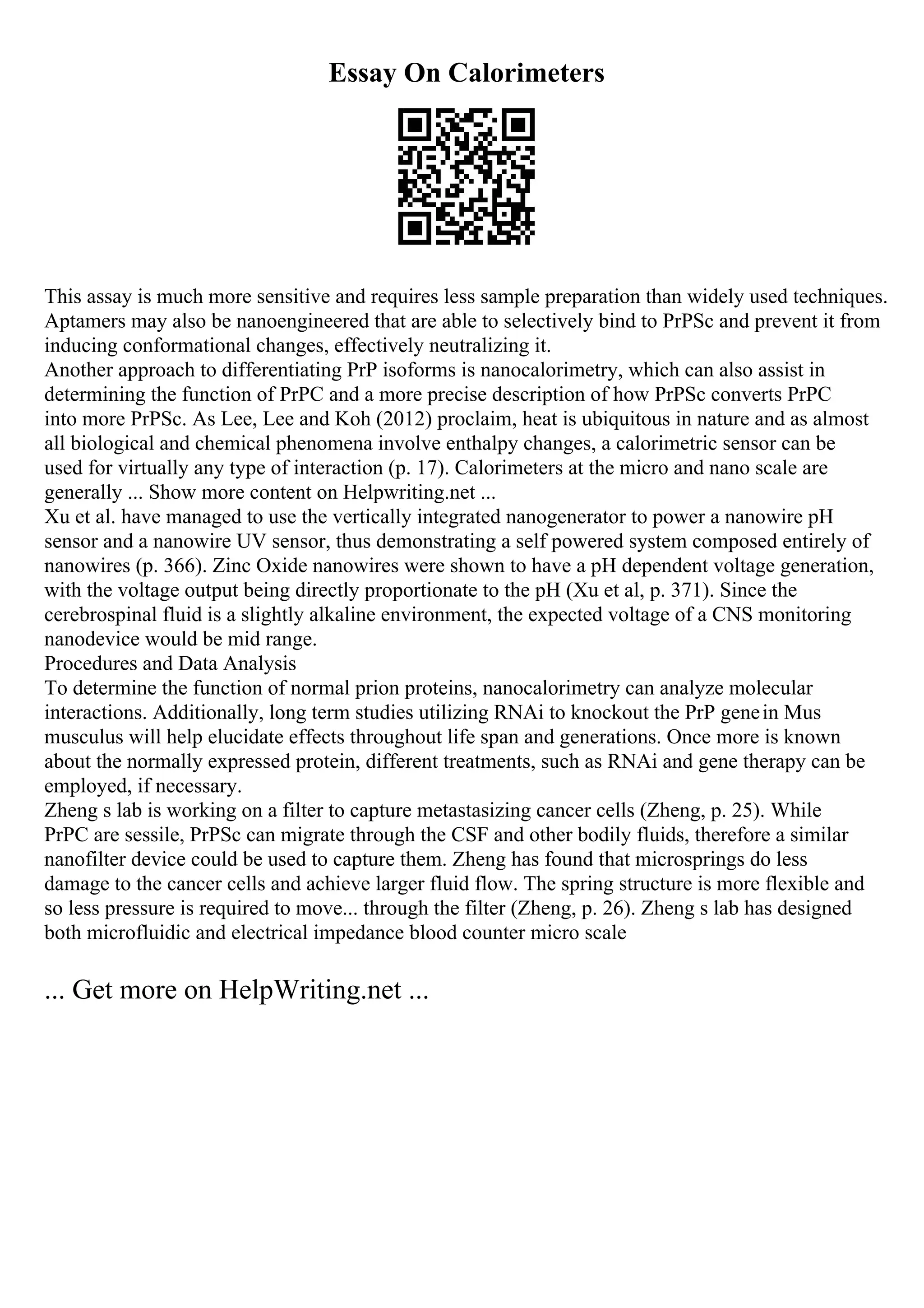 Essay On Calorimeters
This assay is much more sensitive and requires less sample preparation than widely used techniques.
Aptamers may also be nanoengineered that are able to selectively bind to PrPSc and prevent it from
inducing conformational changes, effectively neutralizing it.
Another approach to differentiating PrP isoforms is nanocalorimetry, which can also assist in
determining the function of PrPC and a more precise description of how PrPSc converts PrPC
into more PrPSc. As Lee, Lee and Koh (2012) proclaim, heat is ubiquitous in nature and as almost
all biological and chemical phenomena involve enthalpy changes, a calorimetric sensor can be
used for virtually any type of interaction (p. 17). Calorimeters at the micro and nano scale are
generally ... Show more content on Helpwriting.net ...
Xu et al. have managed to use the vertically integrated nanogenerator to power a nanowire pH
sensor and a nanowire UV sensor, thus demonstrating a self powered system composed entirely of
nanowires (p. 366). Zinc Oxide nanowires were shown to have a pH dependent voltage generation,
with the voltage output being directly proportionate to the pH (Xu et al, p. 371). Since the
cerebrospinal fluid is a slightly alkaline environment, the expected voltage of a CNS monitoring
nanodevice would be mid range.
Procedures and Data Analysis
To determine the function of normal prion proteins, nanocalorimetry can analyze molecular
interactions. Additionally, long term studies utilizing RNAi to knockout the PrP genein Mus
musculus will help elucidate effects throughout life span and generations. Once more is known
about the normally expressed protein, different treatments, such as RNAi and gene therapy can be
employed, if necessary.
Zheng s lab is working on a filter to capture metastasizing cancer cells (Zheng, p. 25). While
PrPC are sessile, PrPSc can migrate through the CSF and other bodily fluids, therefore a similar
nanofilter device could be used to capture them. Zheng has found that microsprings do less
damage to the cancer cells and achieve larger fluid flow. The spring structure is more flexible and
so less pressure is required to move... through the filter (Zheng, p. 26). Zheng s lab has designed
both microfluidic and electrical impedance blood counter micro scale
... Get more on HelpWriting.net ...
 