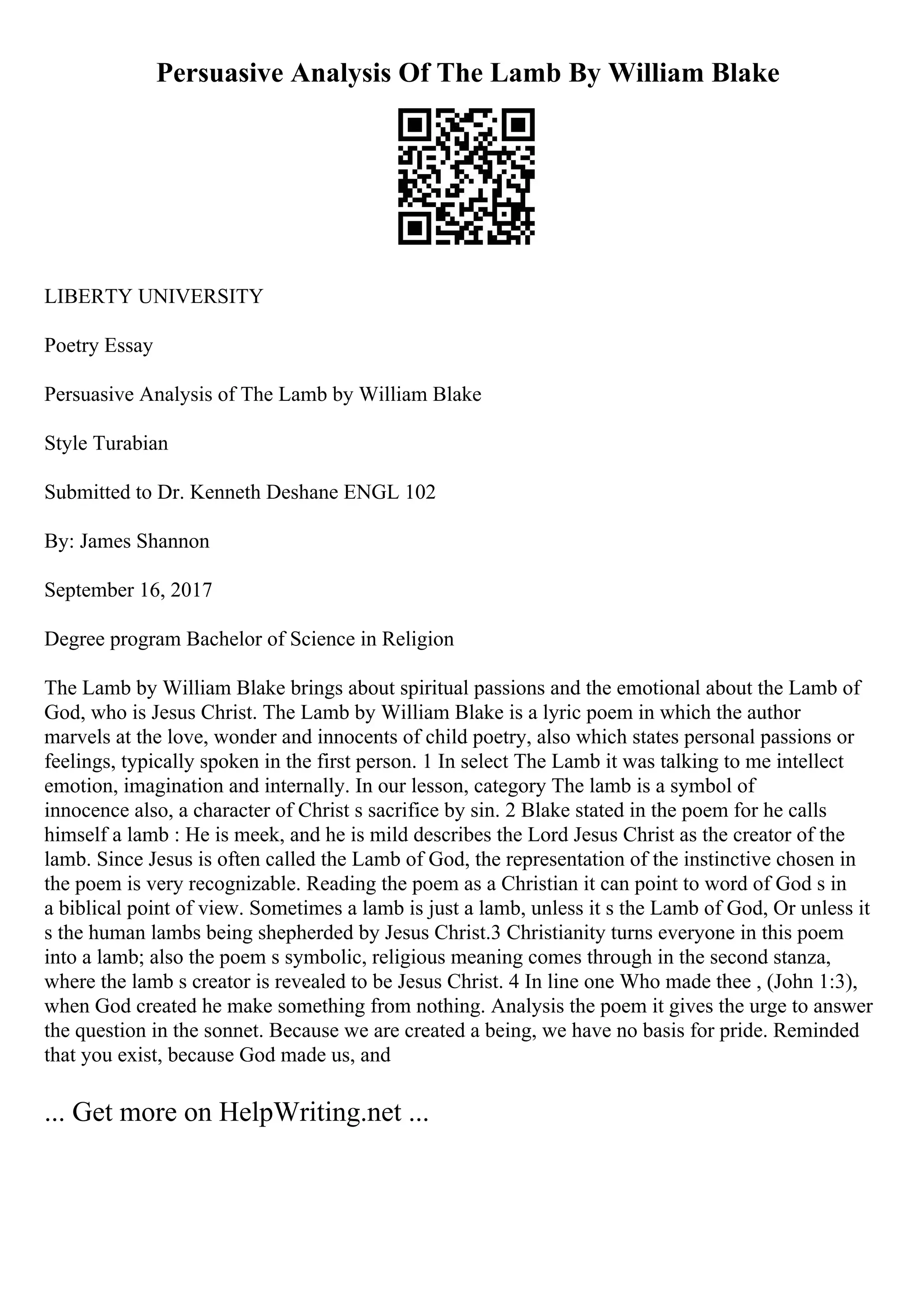 Persuasive Analysis Of The Lamb By William Blake
LIBERTY UNIVERSITY
Poetry Essay
Persuasive Analysis of The Lamb by William Blake
Style Turabian
Submitted to Dr. Kenneth Deshane ENGL 102
By: James Shannon
September 16, 2017
Degree program Bachelor of Science in Religion
The Lamb by William Blake brings about spiritual passions and the emotional about the Lamb of
God, who is Jesus Christ. The Lamb by William Blake is a lyric poem in which the author
marvels at the love, wonder and innocents of child poetry, also which states personal passions or
feelings, typically spoken in the first person. 1 In select The Lamb it was talking to me intellect
emotion, imagination and internally. In our lesson, category The lamb is a symbol of
innocence also, a character of Christ s sacrifice by sin. 2 Blake stated in the poem for he calls
himself a lamb : He is meek, and he is mild describes the Lord Jesus Christ as the creator of the
lamb. Since Jesus is often called the Lamb of God, the representation of the instinctive chosen in
the poem is very recognizable. Reading the poem as a Christian it can point to word of God s in
a biblical point of view. Sometimes a lamb is just a lamb, unless it s the Lamb of God, Or unless it
s the human lambs being shepherded by Jesus Christ.3 Christianity turns everyone in this poem
into a lamb; also the poem s symbolic, religious meaning comes through in the second stanza,
where the lamb s creator is revealed to be Jesus Christ. 4 In line one Who made thee , (John 1:3),
when God created he make something from nothing. Analysis the poem it gives the urge to answer
the question in the sonnet. Because we are created a being, we have no basis for pride. Reminded
that you exist, because God made us, and
... Get more on HelpWriting.net ...
 