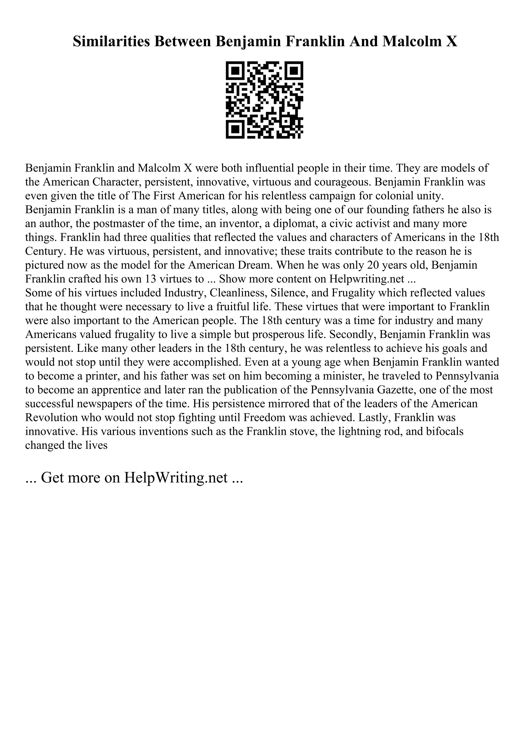 Similarities Between Benjamin Franklin And Malcolm X
Benjamin Franklin and Malcolm X were both influential people in their time. They are models of
the American Character, persistent, innovative, virtuous and courageous. Benjamin Franklin was
even given the title of The First American for his relentless campaign for colonial unity.
Benjamin Franklin is a man of many titles, along with being one of our founding fathers he also is
an author, the postmaster of the time, an inventor, a diplomat, a civic activist and many more
things. Franklin had three qualities that reflected the values and characters of Americans in the 18th
Century. He was virtuous, persistent, and innovative; these traits contribute to the reason he is
pictured now as the model for the American Dream. When he was only 20 years old, Benjamin
Franklin crafted his own 13 virtues to ... Show more content on Helpwriting.net ...
Some of his virtues included Industry, Cleanliness, Silence, and Frugality which reflected values
that he thought were necessary to live a fruitful life. These virtues that were important to Franklin
were also important to the American people. The 18th century was a time for industry and many
Americans valued frugality to live a simple but prosperous life. Secondly, Benjamin Franklin was
persistent. Like many other leaders in the 18th century, he was relentless to achieve his goals and
would not stop until they were accomplished. Even at a young age when Benjamin Franklin wanted
to become a printer, and his father was set on him becoming a minister, he traveled to Pennsylvania
to become an apprentice and later ran the publication of the Pennsylvania Gazette, one of the most
successful newspapers of the time. His persistence mirrored that of the leaders of the American
Revolution who would not stop fighting until Freedom was achieved. Lastly, Franklin was
innovative. His various inventions such as the Franklin stove, the lightning rod, and bifocals
changed the lives
... Get more on HelpWriting.net ...
 