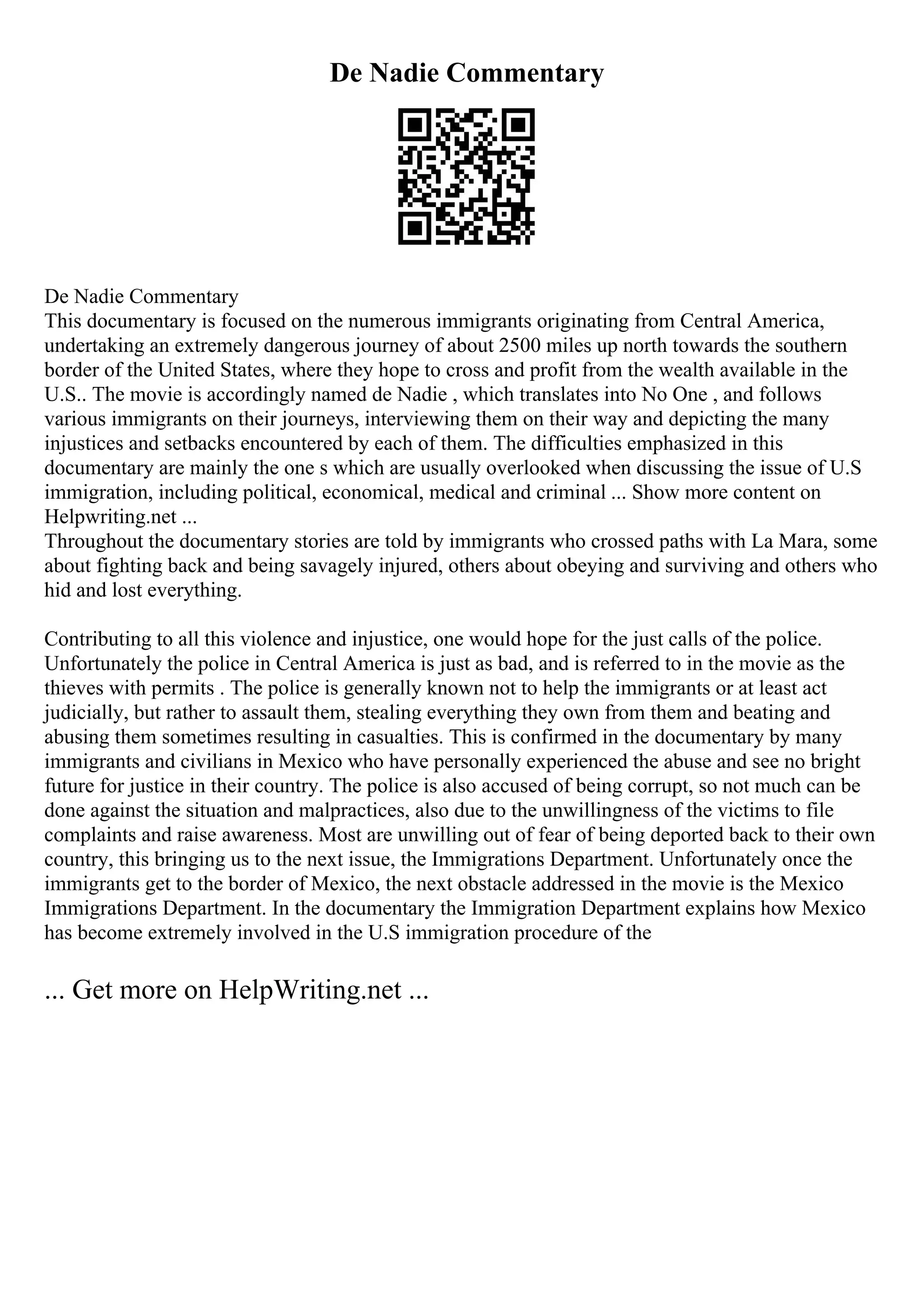 De Nadie Commentary
De Nadie Commentary
This documentary is focused on the numerous immigrants originating from Central America,
undertaking an extremely dangerous journey of about 2500 miles up north towards the southern
border of the United States, where they hope to cross and profit from the wealth available in the
U.S.. The movie is accordingly named de Nadie , which translates into No One , and follows
various immigrants on their journeys, interviewing them on their way and depicting the many
injustices and setbacks encountered by each of them. The difficulties emphasized in this
documentary are mainly the one s which are usually overlooked when discussing the issue of U.S
immigration, including political, economical, medical and criminal ... Show more content on
Helpwriting.net ...
Throughout the documentary stories are told by immigrants who crossed paths with La Mara, some
about fighting back and being savagely injured, others about obeying and surviving and others who
hid and lost everything.
Contributing to all this violence and injustice, one would hope for the just calls of the police.
Unfortunately the police in Central America is just as bad, and is referred to in the movie as the
thieves with permits . The police is generally known not to help the immigrants or at least act
judicially, but rather to assault them, stealing everything they own from them and beating and
abusing them sometimes resulting in casualties. This is confirmed in the documentary by many
immigrants and civilians in Mexico who have personally experienced the abuse and see no bright
future for justice in their country. The police is also accused of being corrupt, so not much can be
done against the situation and malpractices, also due to the unwillingness of the victims to file
complaints and raise awareness. Most are unwilling out of fear of being deported back to their own
country, this bringing us to the next issue, the Immigrations Department. Unfortunately once the
immigrants get to the border of Mexico, the next obstacle addressed in the movie is the Mexico
Immigrations Department. In the documentary the Immigration Department explains how Mexico
has become extremely involved in the U.S immigration procedure of the
... Get more on HelpWriting.net ...
 