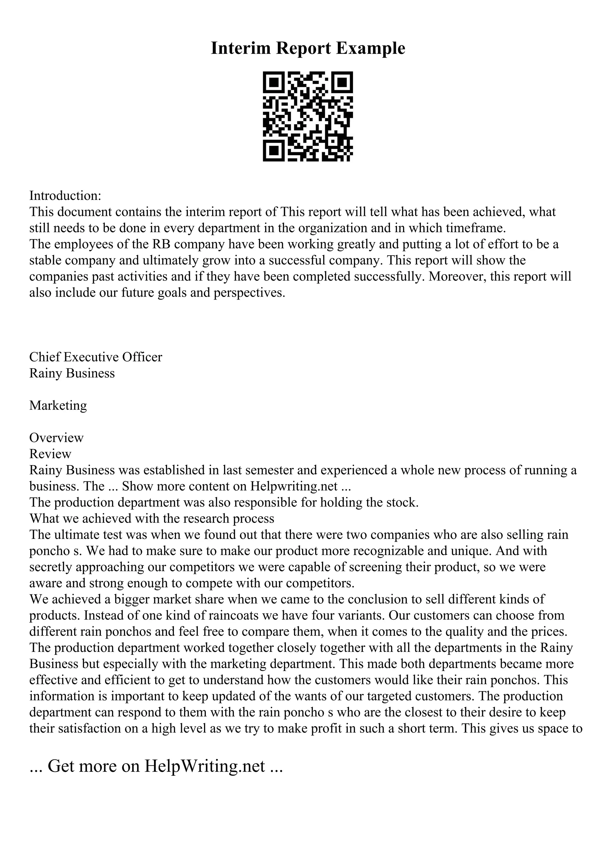 Interim Report Example
Introduction:
This document contains the interim report of This report will tell what has been achieved, what
still needs to be done in every department in the organization and in which timeframe.
The employees of the RB company have been working greatly and putting a lot of effort to be a
stable company and ultimately grow into a successful company. This report will show the
companies past activities and if they have been completed successfully. Moreover, this report will
also include our future goals and perspectives.
Chief Executive Officer
Rainy Business
Marketing
Overview
Review
Rainy Business was established in last semester and experienced a whole new process of running a
business. The ... Show more content on Helpwriting.net ...
The production department was also responsible for holding the stock.
What we achieved with the research process
The ultimate test was when we found out that there were two companies who are also selling rain
poncho s. We had to make sure to make our product more recognizable and unique. And with
secretly approaching our competitors we were capable of screening their product, so we were
aware and strong enough to compete with our competitors.
We achieved a bigger market share when we came to the conclusion to sell different kinds of
products. Instead of one kind of raincoats we have four variants. Our customers can choose from
different rain ponchos and feel free to compare them, when it comes to the quality and the prices.
The production department worked together closely together with all the departments in the Rainy
Business but especially with the marketing department. This made both departments became more
effective and efficient to get to understand how the customers would like their rain ponchos. This
information is important to keep updated of the wants of our targeted customers. The production
department can respond to them with the rain poncho s who are the closest to their desire to keep
their satisfaction on a high level as we try to make profit in such a short term. This gives us space to
... Get more on HelpWriting.net ...
 