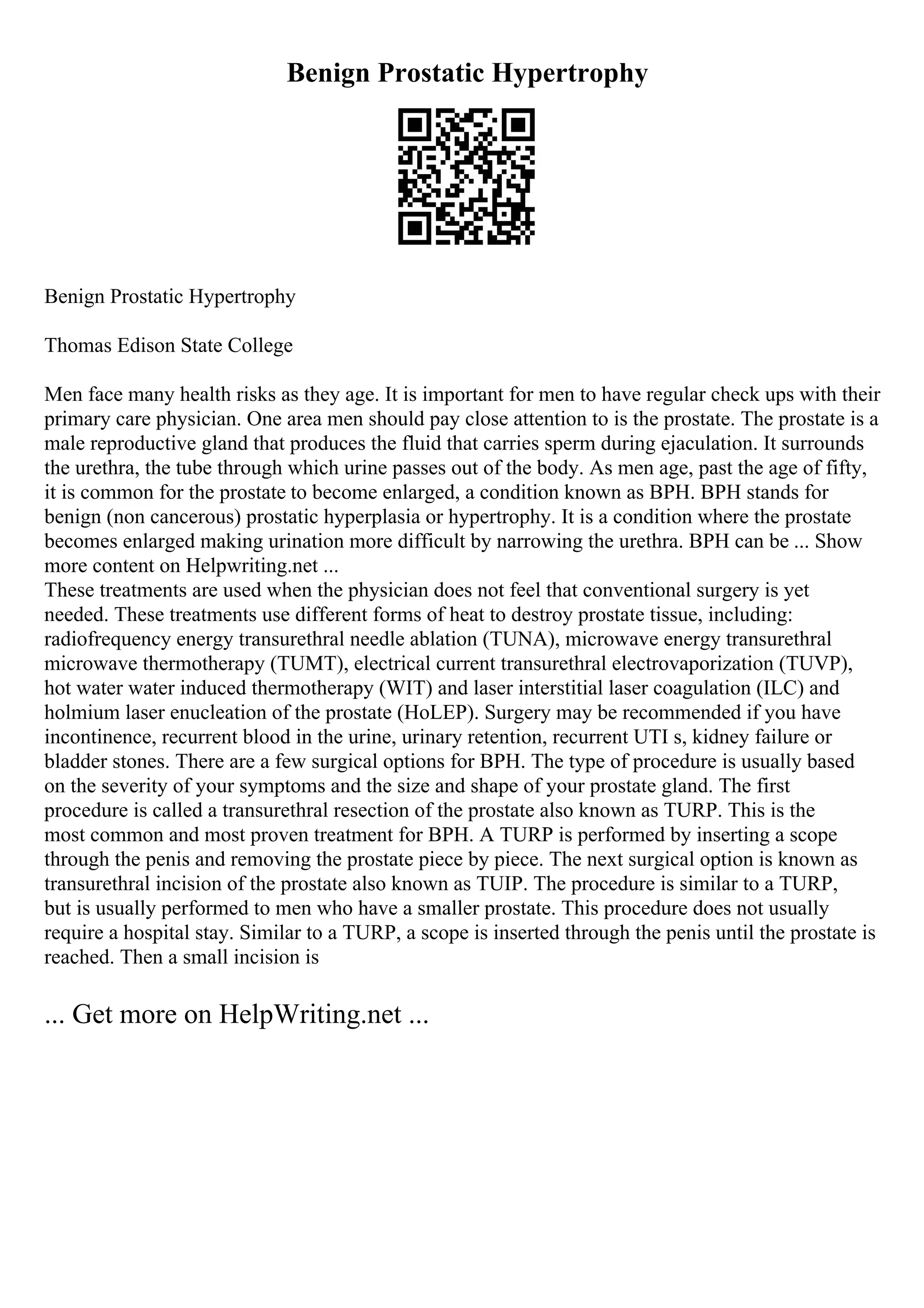 Benign Prostatic Hypertrophy
Benign Prostatic Hypertrophy
Thomas Edison State College
Men face many health risks as they age. It is important for men to have regular check ups with their
primary care physician. One area men should pay close attention to is the prostate. The prostate is a
male reproductive gland that produces the fluid that carries sperm during ejaculation. It surrounds
the urethra, the tube through which urine passes out of the body. As men age, past the age of fifty,
it is common for the prostate to become enlarged, a condition known as BPH. BPH stands for
benign (non cancerous) prostatic hyperplasia or hypertrophy. It is a condition where the prostate
becomes enlarged making urination more difficult by narrowing the urethra. BPH can be ... Show
more content on Helpwriting.net ...
These treatments are used when the physician does not feel that conventional surgery is yet
needed. These treatments use different forms of heat to destroy prostate tissue, including:
radiofrequency energy transurethral needle ablation (TUNA), microwave energy transurethral
microwave thermotherapy (TUMT), electrical current transurethral electrovaporization (TUVP),
hot water water induced thermotherapy (WIT) and laser interstitial laser coagulation (ILC) and
holmium laser enucleation of the prostate (HoLEP). Surgery may be recommended if you have
incontinence, recurrent blood in the urine, urinary retention, recurrent UTI s, kidney failure or
bladder stones. There are a few surgical options for BPH. The type of procedure is usually based
on the severity of your symptoms and the size and shape of your prostate gland. The first
procedure is called a transurethral resection of the prostate also known as TURP. This is the
most common and most proven treatment for BPH. A TURP is performed by inserting a scope
through the penis and removing the prostate piece by piece. The next surgical option is known as
transurethral incision of the prostate also known as TUIP. The procedure is similar to a TURP,
but is usually performed to men who have a smaller prostate. This procedure does not usually
require a hospital stay. Similar to a TURP, a scope is inserted through the penis until the prostate is
reached. Then a small incision is
... Get more on HelpWriting.net ...
 