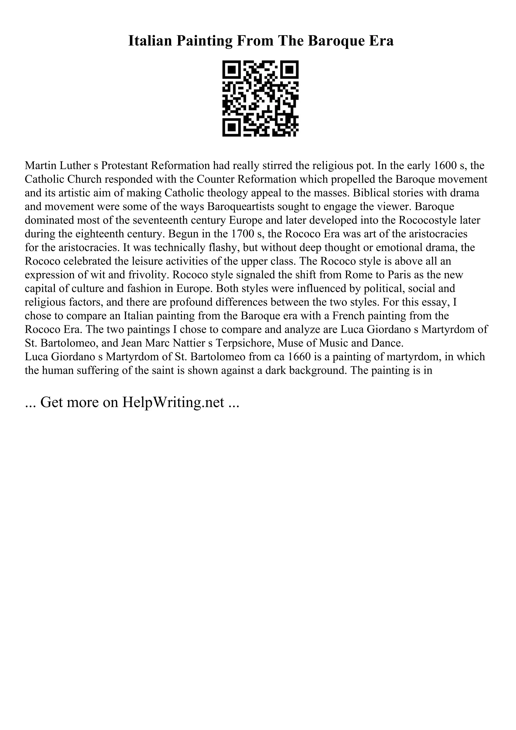 Italian Painting From The Baroque Era
Martin Luther s Protestant Reformation had really stirred the religious pot. In the early 1600 s, the
Catholic Church responded with the Counter Reformation which propelled the Baroque movement
and its artistic aim of making Catholic theology appeal to the masses. Biblical stories with drama
and movement were some of the ways Baroqueartists sought to engage the viewer. Baroque
dominated most of the seventeenth century Europe and later developed into the Rococostyle later
during the eighteenth century. Begun in the 1700 s, the Rococo Era was art of the aristocracies
for the aristocracies. It was technically flashy, but without deep thought or emotional drama, the
Rococo celebrated the leisure activities of the upper class. The Rococo style is above all an
expression of wit and frivolity. Rococo style signaled the shift from Rome to Paris as the new
capital of culture and fashion in Europe. Both styles were influenced by political, social and
religious factors, and there are profound differences between the two styles. For this essay, I
chose to compare an Italian painting from the Baroque era with a French painting from the
Rococo Era. The two paintings I chose to compare and analyze are Luca Giordano s Martyrdom of
St. Bartolomeo, and Jean Marc Nattier s Terpsichore, Muse of Music and Dance.
Luca Giordano s Martyrdom of St. Bartolomeo from ca 1660 is a painting of martyrdom, in which
the human suffering of the saint is shown against a dark background. The painting is in
... Get more on HelpWriting.net ...
 
