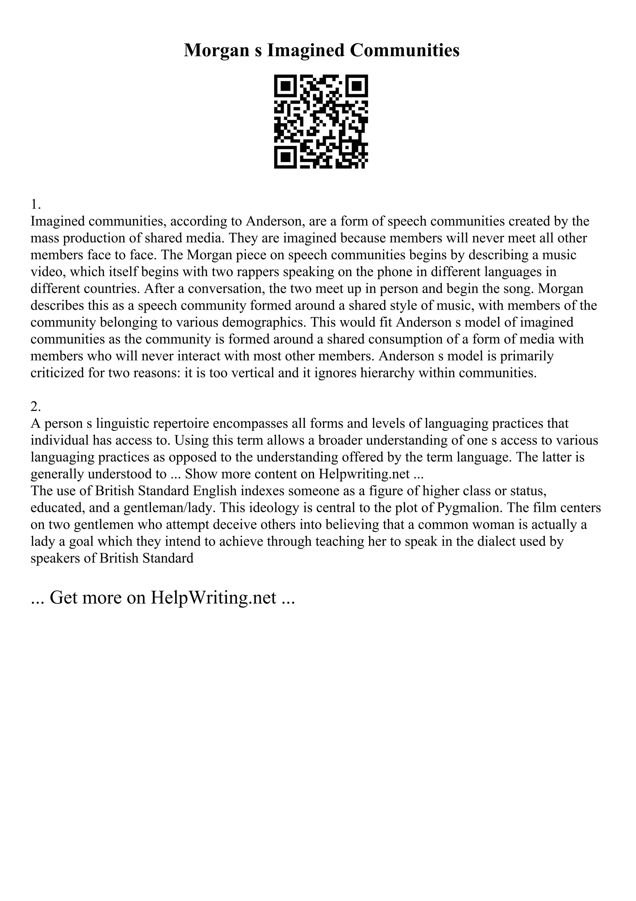 Morgan s Imagined Communities
1.
Imagined communities, according to Anderson, are a form of speech communities created by the
mass production of shared media. They are imagined because members will never meet all other
members face to face. The Morgan piece on speech communities begins by describing a music
video, which itself begins with two rappers speaking on the phone in different languages in
different countries. After a conversation, the two meet up in person and begin the song. Morgan
describes this as a speech community formed around a shared style of music, with members of the
community belonging to various demographics. This would fit Anderson s model of imagined
communities as the community is formed around a shared consumption of a form of media with
members who will never interact with most other members. Anderson s model is primarily
criticized for two reasons: it is too vertical and it ignores hierarchy within communities.
2.
A person s linguistic repertoire encompasses all forms and levels of languaging practices that
individual has access to. Using this term allows a broader understanding of one s access to various
languaging practices as opposed to the understanding offered by the term language. The latter is
generally understood to ... Show more content on Helpwriting.net ...
The use of British Standard English indexes someone as a figure of higher class or status,
educated, and a gentleman/lady. This ideology is central to the plot of Pygmalion. The film centers
on two gentlemen who attempt deceive others into believing that a common woman is actually a
lady a goal which they intend to achieve through teaching her to speak in the dialect used by
speakers of British Standard
... Get more on HelpWriting.net ...
 