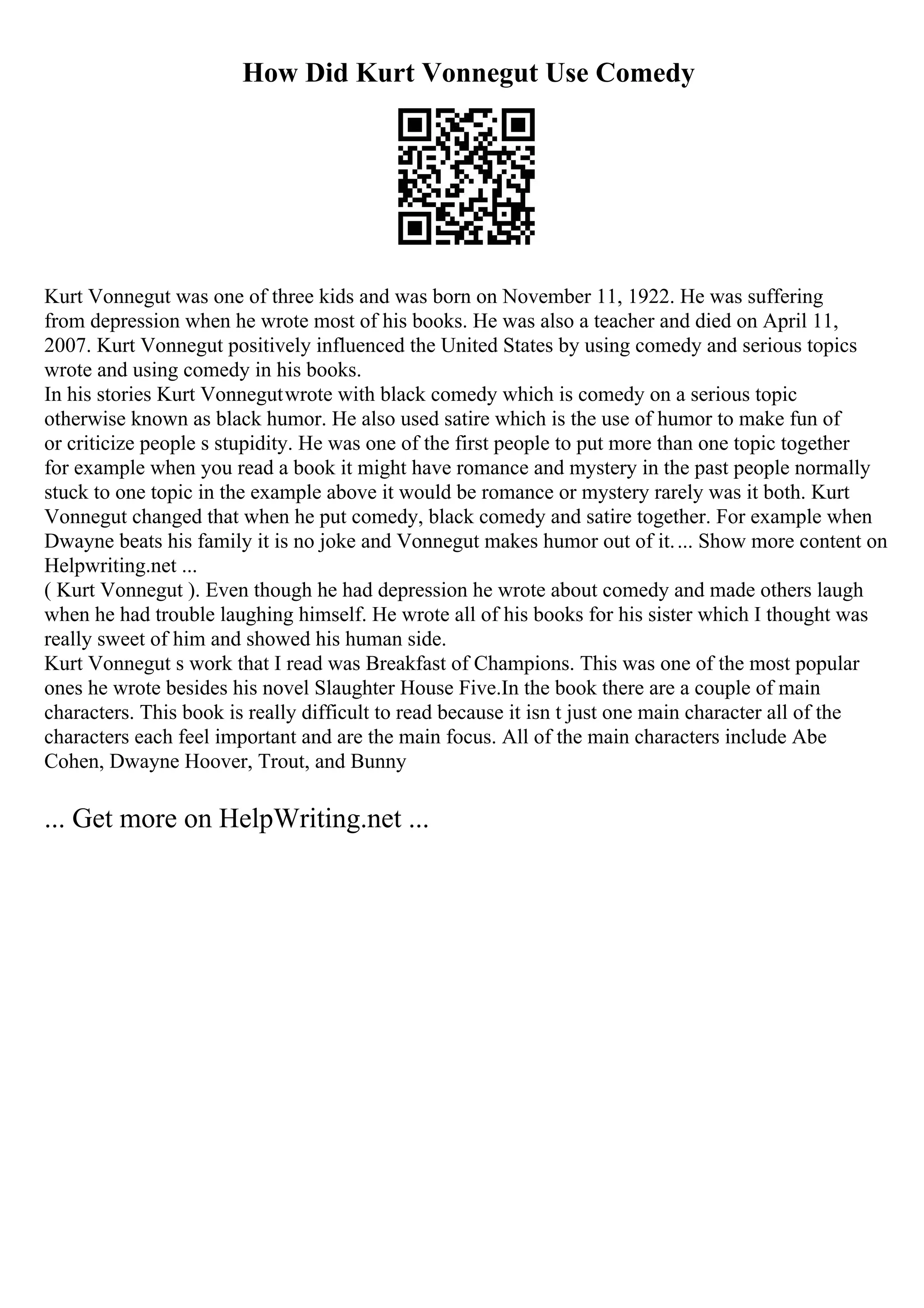 How Did Kurt Vonnegut Use Comedy
Kurt Vonnegut was one of three kids and was born on November 11, 1922. He was suffering
from depression when he wrote most of his books. He was also a teacher and died on April 11,
2007. Kurt Vonnegut positively influenced the United States by using comedy and serious topics
wrote and using comedy in his books.
In his stories Kurt Vonnegutwrote with black comedy which is comedy on a serious topic
otherwise known as black humor. He also used satire which is the use of humor to make fun of
or criticize people s stupidity. He was one of the first people to put more than one topic together
for example when you read a book it might have romance and mystery in the past people normally
stuck to one topic in the example above it would be romance or mystery rarely was it both. Kurt
Vonnegut changed that when he put comedy, black comedy and satire together. For example when
Dwayne beats his family it is no joke and Vonnegut makes humor out of it.... Show more content on
Helpwriting.net ...
( Kurt Vonnegut ). Even though he had depression he wrote about comedy and made others laugh
when he had trouble laughing himself. He wrote all of his books for his sister which I thought was
really sweet of him and showed his human side.
Kurt Vonnegut s work that I read was Breakfast of Champions. This was one of the most popular
ones he wrote besides his novel Slaughter House Five.In the book there are a couple of main
characters. This book is really difficult to read because it isn t just one main character all of the
characters each feel important and are the main focus. All of the main characters include Abe
Cohen, Dwayne Hoover, Trout, and Bunny
... Get more on HelpWriting.net ...
 