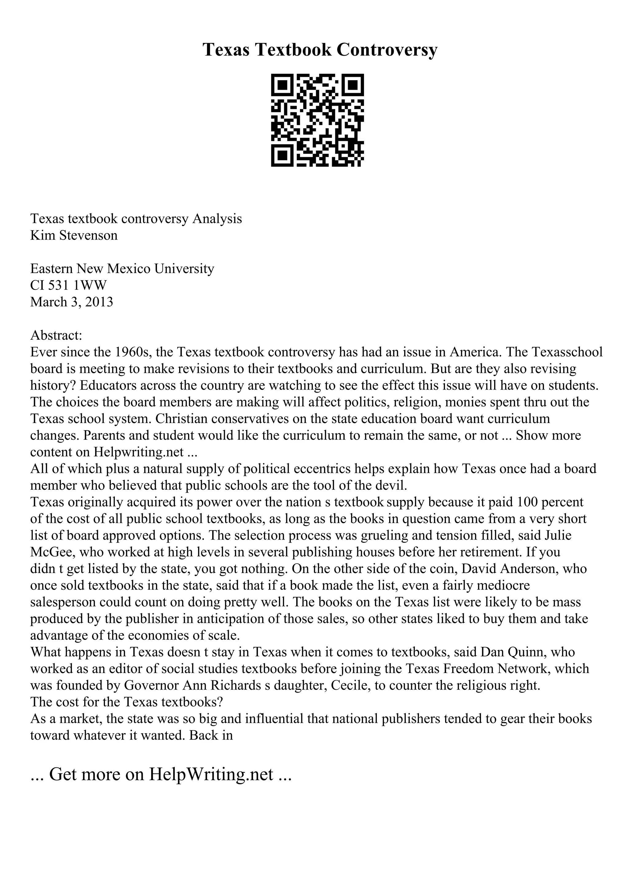 Texas Textbook Controversy
Texas textbook controversy Analysis
Kim Stevenson
Eastern New Mexico University
CI 531 1WW
March 3, 2013
Abstract:
Ever since the 1960s, the Texas textbook controversy has had an issue in America. The Texasschool
board is meeting to make revisions to their textbooks and curriculum. But are they also revising
history? Educators across the country are watching to see the effect this issue will have on students.
The choices the board members are making will affect politics, religion, monies spent thru out the
Texas school system. Christian conservatives on the state education board want curriculum
changes. Parents and student would like the curriculum to remain the same, or not ... Show more
content on Helpwriting.net ...
All of which plus a natural supply of political eccentrics helps explain how Texas once had a board
member who believed that public schools are the tool of the devil.
Texas originally acquired its power over the nation s textbook supply because it paid 100 percent
of the cost of all public school textbooks, as long as the books in question came from a very short
list of board approved options. The selection process was grueling and tension filled, said Julie
McGee, who worked at high levels in several publishing houses before her retirement. If you
didn t get listed by the state, you got nothing. On the other side of the coin, David Anderson, who
once sold textbooks in the state, said that if a book made the list, even a fairly mediocre
salesperson could count on doing pretty well. The books on the Texas list were likely to be mass
produced by the publisher in anticipation of those sales, so other states liked to buy them and take
advantage of the economies of scale.
What happens in Texas doesn t stay in Texas when it comes to textbooks, said Dan Quinn, who
worked as an editor of social studies textbooks before joining the Texas Freedom Network, which
was founded by Governor Ann Richards s daughter, Cecile, to counter the religious right.
The cost for the Texas textbooks?
As a market, the state was so big and influential that national publishers tended to gear their books
toward whatever it wanted. Back in
... Get more on HelpWriting.net ...
 