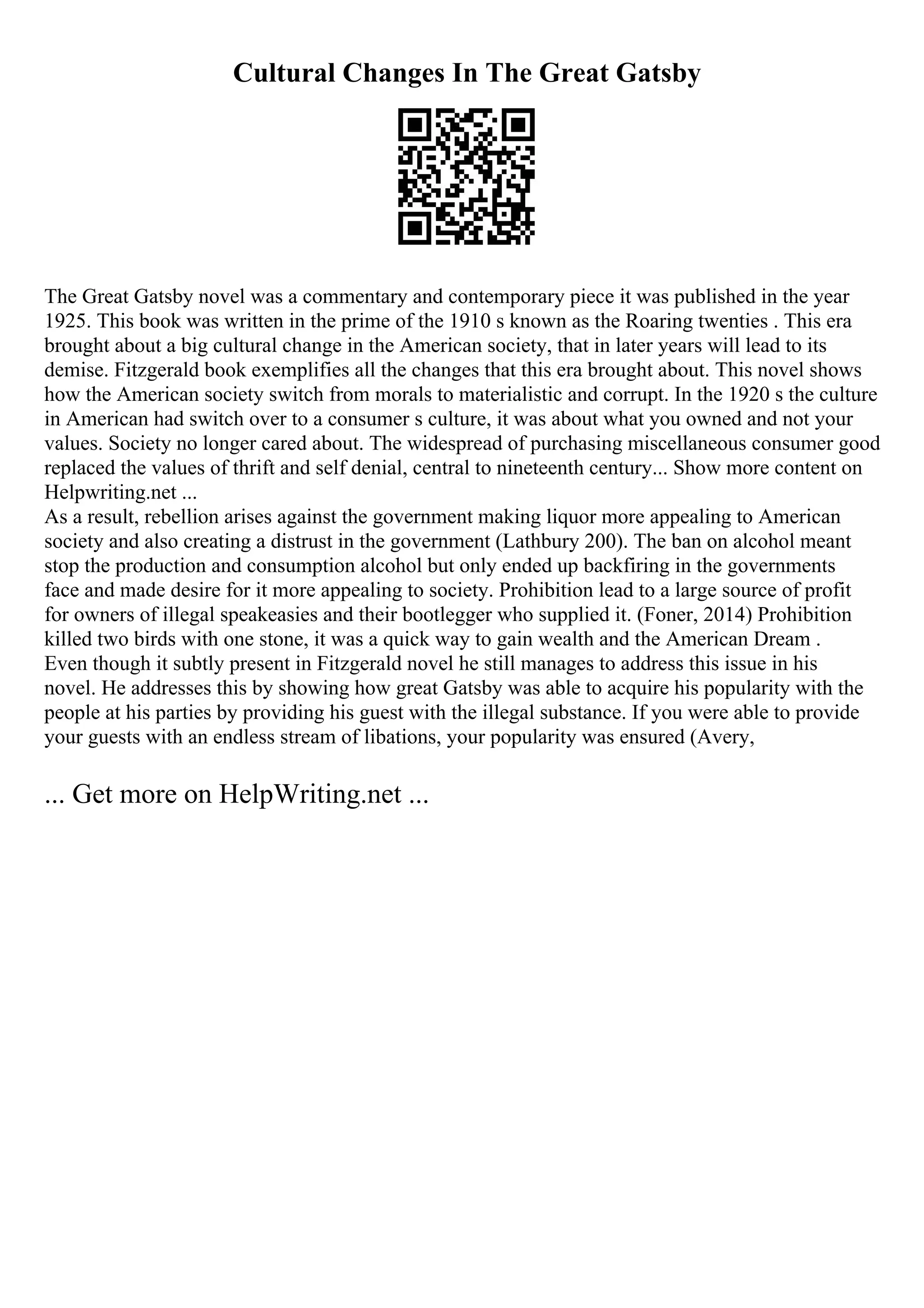 Cultural Changes In The Great Gatsby
The Great Gatsby novel was a commentary and contemporary piece it was published in the year
1925. This book was written in the prime of the 1910 s known as the Roaring twenties . This era
brought about a big cultural change in the American society, that in later years will lead to its
demise. Fitzgerald book exemplifies all the changes that this era brought about. This novel shows
how the American society switch from morals to materialistic and corrupt. In the 1920 s the culture
in American had switch over to a consumer s culture, it was about what you owned and not your
values. Society no longer cared about. The widespread of purchasing miscellaneous consumer good
replaced the values of thrift and self denial, central to nineteenth century... Show more content on
Helpwriting.net ...
As a result, rebellion arises against the government making liquor more appealing to American
society and also creating a distrust in the government (Lathbury 200). The ban on alcohol meant
stop the production and consumption alcohol but only ended up backfiring in the governments
face and made desire for it more appealing to society. Prohibition lead to a large source of profit
for owners of illegal speakeasies and their bootlegger who supplied it. (Foner, 2014) Prohibition
killed two birds with one stone, it was a quick way to gain wealth and the American Dream .
Even though it subtly present in Fitzgerald novel he still manages to address this issue in his
novel. He addresses this by showing how great Gatsby was able to acquire his popularity with the
people at his parties by providing his guest with the illegal substance. If you were able to provide
your guests with an endless stream of libations, your popularity was ensured (Avery,
... Get more on HelpWriting.net ...
 
