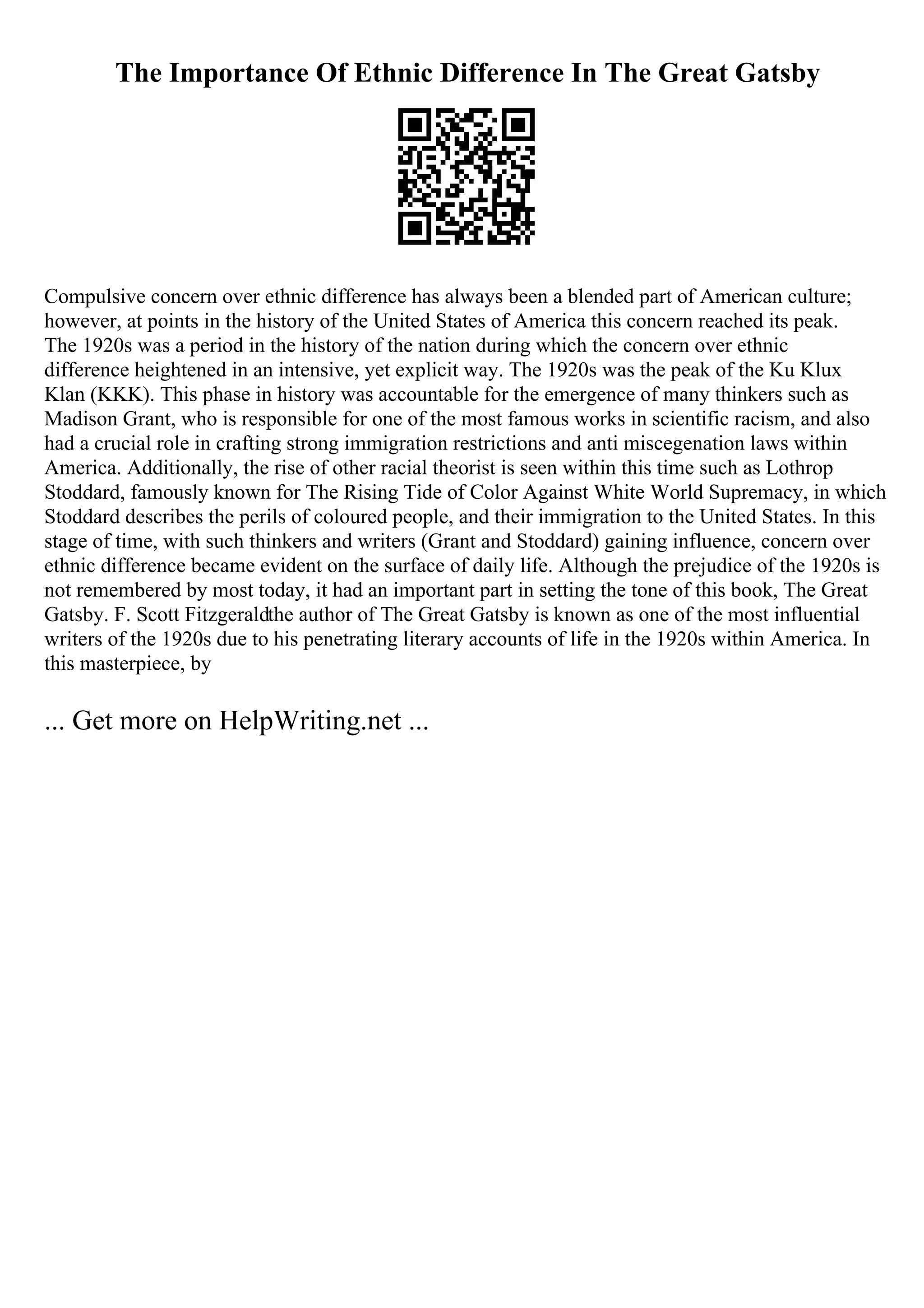 The Importance Of Ethnic Difference In The Great Gatsby
Compulsive concern over ethnic difference has always been a blended part of American culture;
however, at points in the history of the United States of America this concern reached its peak.
The 1920s was a period in the history of the nation during which the concern over ethnic
difference heightened in an intensive, yet explicit way. The 1920s was the peak of the Ku Klux
Klan (KKK). This phase in history was accountable for the emergence of many thinkers such as
Madison Grant, who is responsible for one of the most famous works in scientific racism, and also
had a crucial role in crafting strong immigration restrictions and anti miscegenation laws within
America. Additionally, the rise of other racial theorist is seen within this time such as Lothrop
Stoddard, famously known for The Rising Tide of Color Against White World Supremacy, in which
Stoddard describes the perils of coloured people, and their immigration to the United States. In this
stage of time, with such thinkers and writers (Grant and Stoddard) gaining influence, concern over
ethnic difference became evident on the surface of daily life. Although the prejudice of the 1920s is
not remembered by most today, it had an important part in setting the tone of this book, The Great
Gatsby. F. Scott Fitzgeraldthe author of The Great Gatsby is known as one of the most influential
writers of the 1920s due to his penetrating literary accounts of life in the 1920s within America. In
this masterpiece, by
... Get more on HelpWriting.net ...
 