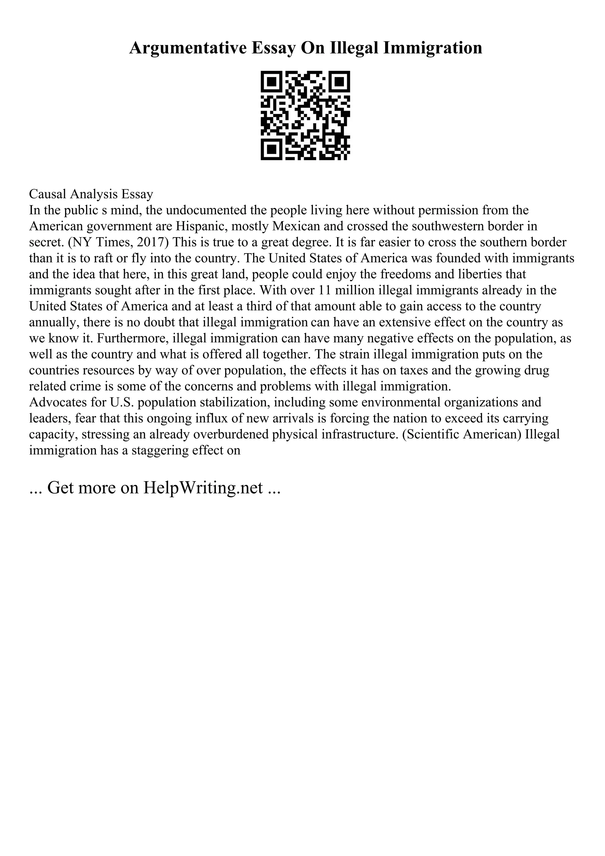 Argumentative Essay On Illegal Immigration
Causal Analysis Essay
In the public s mind, the undocumented the people living here without permission from the
American government are Hispanic, mostly Mexican and crossed the southwestern border in
secret. (NY Times, 2017) This is true to a great degree. It is far easier to cross the southern border
than it is to raft or fly into the country. The United States of America was founded with immigrants
and the idea that here, in this great land, people could enjoy the freedoms and liberties that
immigrants sought after in the first place. With over 11 million illegal immigrants already in the
United States of America and at least a third of that amount able to gain access to the country
annually, there is no doubt that illegal immigration can have an extensive effect on the country as
we know it. Furthermore, illegal immigration can have many negative effects on the population, as
well as the country and what is offered all together. The strain illegal immigration puts on the
countries resources by way of over population, the effects it has on taxes and the growing drug
related crime is some of the concerns and problems with illegal immigration.
Advocates for U.S. population stabilization, including some environmental organizations and
leaders, fear that this ongoing influx of new arrivals is forcing the nation to exceed its carrying
capacity, stressing an already overburdened physical infrastructure. (Scientific American) Illegal
immigration has a staggering effect on
... Get more on HelpWriting.net ...
 