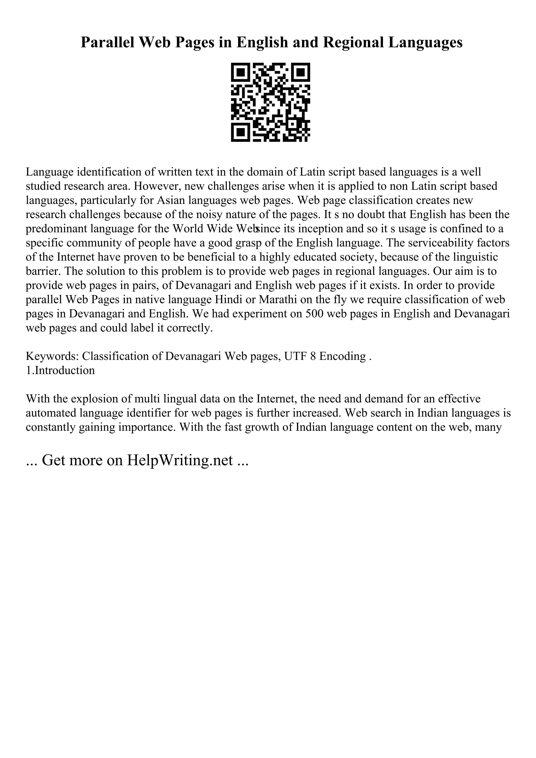 Parallel Web Pages in English and Regional Languages
Language identification of written text in the domain of Latin script based languages is a well
studied research area. However, new challenges arise when it is applied to non Latin script based
languages, particularly for Asian languages web pages. Web page classification creates new
research challenges because of the noisy nature of the pages. It s no doubt that English has been the
predominant language for the World Wide Web
since its inception and so it s usage is confined to a
specific community of people have a good grasp of the English language. The serviceability factors
of the Internet have proven to be beneficial to a highly educated society, because of the linguistic
barrier. The solution to this problem is to provide web pages in regional languages. Our aim is to
provide web pages in pairs, of Devanagari and English web pages if it exists. In order to provide
parallel Web Pages in native language Hindi or Marathi on the fly we require classification of web
pages in Devanagari and English. We had experiment on 500 web pages in English and Devanagari
web pages and could label it correctly.
Keywords: Classification of Devanagari Web pages, UTF 8 Encoding .
1.Introduction
With the explosion of multi lingual data on the Internet, the need and demand for an effective
automated language identifier for web pages is further increased. Web search in Indian languages is
constantly gaining importance. With the fast growth of Indian language content on the web, many
... Get more on HelpWriting.net ...
 