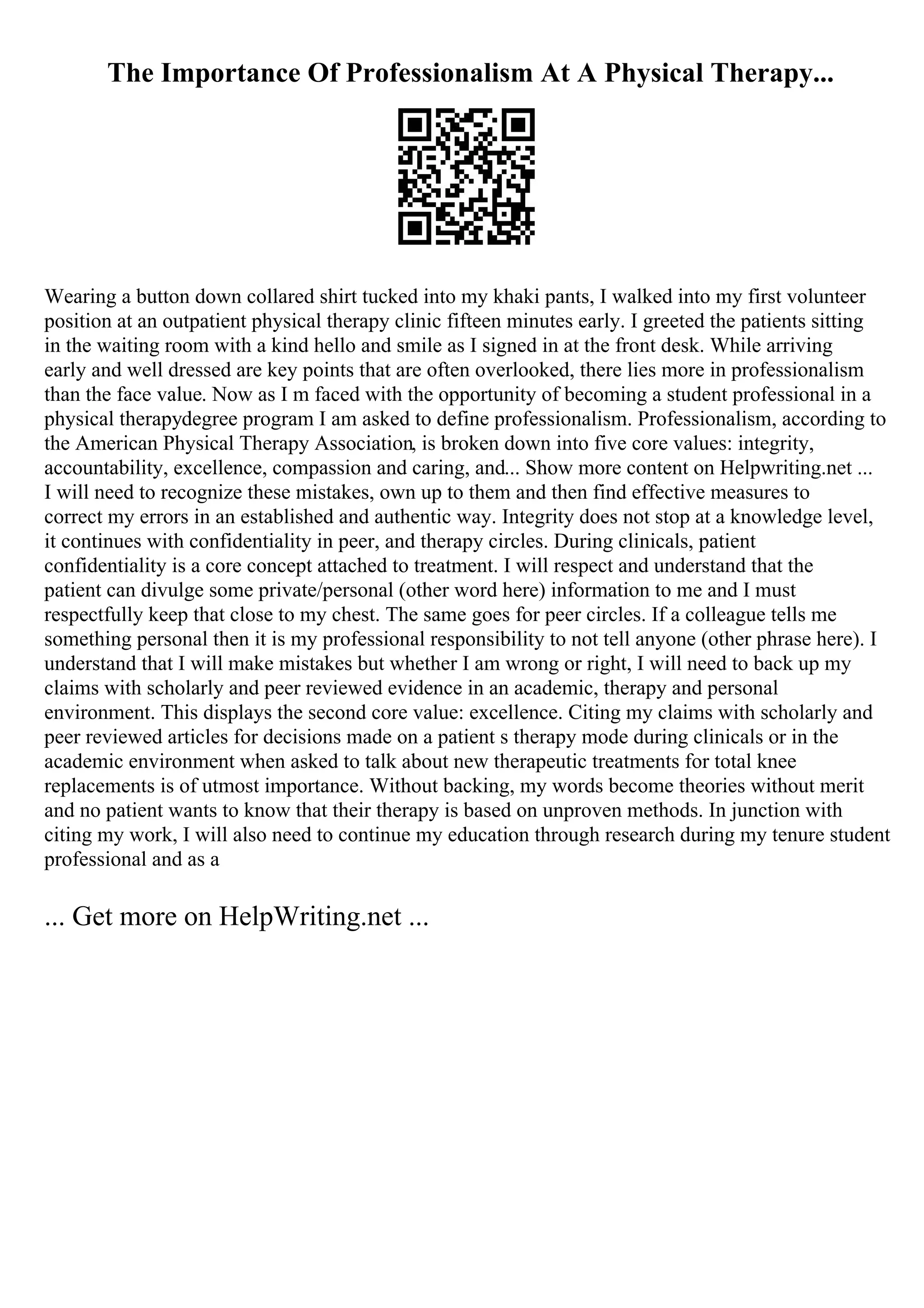 The Importance Of Professionalism At A Physical Therapy...
Wearing a button down collared shirt tucked into my khaki pants, I walked into my first volunteer
position at an outpatient physical therapy clinic fifteen minutes early. I greeted the patients sitting
in the waiting room with a kind hello and smile as I signed in at the front desk. While arriving
early and well dressed are key points that are often overlooked, there lies more in professionalism
than the face value. Now as I m faced with the opportunity of becoming a student professional in a
physical therapydegree program I am asked to define professionalism. Professionalism, according to
the American Physical Therapy Association, is broken down into five core values: integrity,
accountability, excellence, compassion and caring, and... Show more content on Helpwriting.net ...
I will need to recognize these mistakes, own up to them and then find effective measures to
correct my errors in an established and authentic way. Integrity does not stop at a knowledge level,
it continues with confidentiality in peer, and therapy circles. During clinicals, patient
confidentiality is a core concept attached to treatment. I will respect and understand that the
patient can divulge some private/personal (other word here) information to me and I must
respectfully keep that close to my chest. The same goes for peer circles. If a colleague tells me
something personal then it is my professional responsibility to not tell anyone (other phrase here). I
understand that I will make mistakes but whether I am wrong or right, I will need to back up my
claims with scholarly and peer reviewed evidence in an academic, therapy and personal
environment. This displays the second core value: excellence. Citing my claims with scholarly and
peer reviewed articles for decisions made on a patient s therapy mode during clinicals or in the
academic environment when asked to talk about new therapeutic treatments for total knee
replacements is of utmost importance. Without backing, my words become theories without merit
and no patient wants to know that their therapy is based on unproven methods. In junction with
citing my work, I will also need to continue my education through research during my tenure student
professional and as a
... Get more on HelpWriting.net ...
 