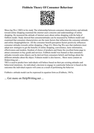 Fishbein Theory Of Consumer Behaviour
Shwu lng Wu ( 2003) in his study The relationship between consumer characteristics and attitude
toward online shopping examined the internet users concerns and understandings of online
shopping. He measured the attitude of internet users about online shopping with the help of
fishbein model. Study showed that consumerattitudes can be measured by fishbein model and
examined that consumer characteristics are the main factors that influences the consumer attitudes
and online shoppingbehavior. All the consumer benefit perception factors positively influences
consumer attitudes towards online shopping. ( Page 41). Shwu Ing Wu says that marketers must
adopt new strategies to get the benefits of online shopping, convenience, more information,
effectiveness and modern, freedom of choice of products and frame the excellent home page to
attract consumers to buy goods and services. Fishbein model was framed so that consumers
attitudes towards some objects can be derived from consumers beliefs and feelings about the
different attitudes about the object. Fishnein model is also known... Show more content on
Helpwriting.net ...
TRA is used to predict how individuals will behave based on their pre existing attitudes and
behavioral intentions. An individual s decision to engage in a particular behavior is based on the
outcomes the individual expects will come as a result of performing the behavior.
Fishbein s attitude model can be expressed in equation form as (Fishbein, 1967a.
... Get more on HelpWriting.net ...
 