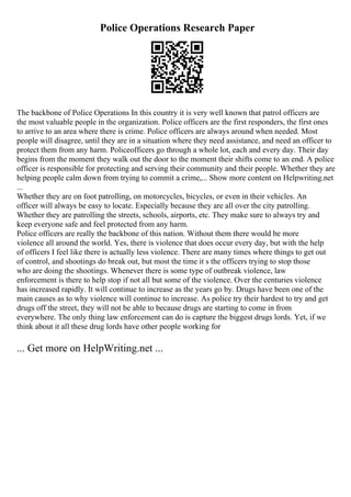 Police Operations Research Paper
The backbone of Police Operations In this country it is very well known that patrol officers are
the most valuable people in the organization. Police officers are the first responders, the first ones
to arrive to an area where there is crime. Police officers are always around when needed. Most
people will disagree, until they are in a situation where they need assistance, and need an officer to
protect them from any harm. Policeofficers go through a whole lot, each and every day. Their day
begins from the moment they walk out the door to the moment their shifts come to an end. A police
officer is responsible for protecting and serving their community and their people. Whether they are
helping people calm down from trying to commit a crime,... Show more content on Helpwriting.net
...
Whether they are on foot patrolling, on motorcycles, bicycles, or even in their vehicles. An
officer will always be easy to locate. Especially because they are all over the city patrolling.
Whether they are patrolling the streets, schools, airports, etc. They make sure to always try and
keep everyone safe and feel protected from any harm.
Police officers are really the backbone of this nation. Without them there would be more
violence all around the world. Yes, there is violence that does occur every day, but with the help
of officers I feel like there is actually less violence. There are many times where things to get out
of control, and shootings do break out, but most the time it s the officers trying to stop those
who are doing the shootings. Whenever there is some type of outbreak violence, law
enforcement is there to help stop if not all but some of the violence. Over the centuries violence
has increased rapidly. It will continue to increase as the years go by. Drugs have been one of the
main causes as to why violence will continue to increase. As police try their hardest to try and get
drugs off the street, they will not be able to because drugs are starting to come in from
everywhere. The only thing law enforcement can do is capture the biggest drugs lords. Yet, if we
think about it all these drug lords have other people working for
... Get more on HelpWriting.net ...
 