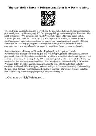 The Association Between Primary And Secondary Psychopathy...
This study used a correlation design to investigate the association between primary and secondary
psychopathy and cognitive empathy. 452 first year psychology students completed Levenson, Kiehl
and Fitzpatrick s (1995) Levenson self report Psychopathy scale (LSRP) and Baron Cohen,
Wheelwright, Hill, Raste and Plumb s (2001) Reading the Mind in the Eyes Test (RMET). A
significant negative correlation was found between primary psychopathyand empathy while the
correlation for secondary psychopathy and empathy was insignificant. From this it can be
concluded that primary psychopaths are worse at empathising than secondary psychopaths.
Association between Primary and Secondary Psychopathy and Cognitive Empathy
Psychopathy is a disorder which can be split into two subtypes, primary and secondary. Primary
psychopathy is typified by callous, manipulative, selfish and untruthful behaviour (Karpman, 1948,
as cited in Levenson, Kiehl Fitzpatrick, 1995). Secondary psychopathy is associated with anxiety,
introversion, low self esteem and moodiness (Blackburn Fawcett, 1999 as cited by Ali Chamorro
Premuzic, 2010). Cognitive empathy is described as the being able to understand and infer
emotions of others (Joliffee Farrington, 2004 as cited by Ali Chamorro Premuzic). Understanding
the association between Psychopathy and Empathy is an area of interest as it provides insight on
how to effectively rehabilitate psychopaths; if they are showing the
... Get more on HelpWriting.net ...
 