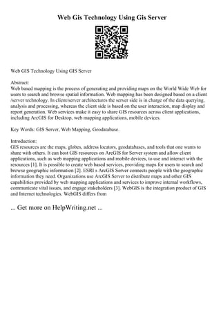 Web Gis Technology Using Gis Server
Web GIS Technology Using GIS Server
Abstract:
Web based mapping is the process of generating and providing maps on the World Wide Web for
users to search and browse spatial information. Web mapping has been designed based on a client
/server technology. In client/server architectures the server side is in charge of the data querying,
analysis and processing, whereas the client side is based on the user interaction, map display and
report generation. Web services make it easy to share GIS resources across client applications,
including ArcGIS for Desktop, web mapping applications, mobile devices.
Key Words: GIS Server, Web Mapping, Geodatabase.
Introduction:
GIS resources are the maps, globes, address locators, geodatabases, and tools that one wants to
share with others. It can host GIS resources on ArcGIS for Server system and allow client
applications, such as web mapping applications and mobile devices, to use and interact with the
resources [1]. It is possible to create web based services, providing maps for users to search and
browse geographic information [2]. ESRI s ArcGIS Server connects people with the geographic
information they need. Organizations use ArcGIS Server to distribute maps and other GIS
capabilities provided by web mapping applications and services to improve internal workflows,
communicate vital issues, and engage stakeholders [3]. WebGIS is the integration product of GIS
and Internet technologies. WebGIS differs from
... Get more on HelpWriting.net ...
 