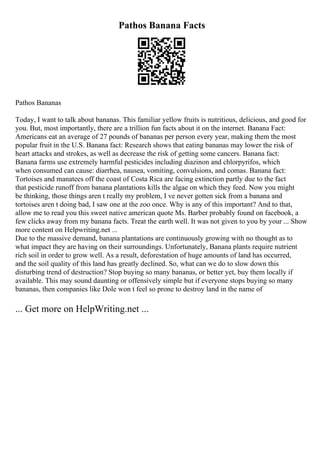 Pathos Banana Facts
Pathos Bananas
Today, I want to talk about bananas. This familiar yellow fruits is nutritious, delicious, and good for
you. But, most importantly, there are a trillion fun facts about it on the internet. Banana Fact:
Americans eat an average of 27 pounds of bananas per person every year, making them the most
popular fruit in the U.S. Banana fact: Research shows that eating bananas may lower the risk of
heart attacks and strokes, as well as decrease the risk of getting some cancers. Banana fact:
Banana farms use extremely harmful pesticides including diazinon and chlorpyrifos, which
when consumed can cause: diarrhea, nausea, vomiting, convulsions, and comas. Banana fact:
Tortoises and manatees off the coast of Costa Rica are facing extinction partly due to the fact
that pesticide runoff from banana plantations kills the algae on which they feed. Now you might
be thinking, those things aren t really my problem, I ve never gotten sick from a banana and
tortoises aren t doing bad, I saw one at the zoo once. Why is any of this important? And to that,
allow me to read you this sweet native american quote Ms. Barber probably found on facebook, a
few clicks away from my banana facts. Treat the earth well. It was not given to you by your ... Show
more content on Helpwriting.net ...
Due to the massive demand, banana plantations are continuously growing with no thought as to
what impact they are having on their surroundings. Unfortunately, Banana plants require nutrient
rich soil in order to grow well. As a result, deforestation of huge amounts of land has occurred,
and the soil quality of this land has greatly declined. So, what can we do to slow down this
disturbing trend of destruction? Stop buying so many bananas, or better yet, buy them locally if
available. This may sound daunting or offensively simple but if everyone stops buying so many
bananas, then companies like Dole won t feel so prone to destroy land in the name of
... Get more on HelpWriting.net ...
 