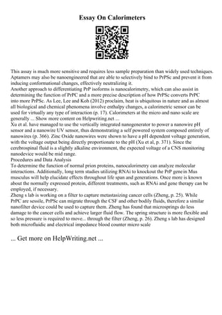 Essay On Calorimeters
This assay is much more sensitive and requires less sample preparation than widely used techniques.
Aptamers may also be nanoengineered that are able to selectively bind to PrPSc and prevent it from
inducing conformational changes, effectively neutralizing it.
Another approach to differentiating PrP isoforms is nanocalorimetry, which can also assist in
determining the function of PrPC and a more precise description of how PrPSc converts PrPC
into more PrPSc. As Lee, Lee and Koh (2012) proclaim, heat is ubiquitous in nature and as almost
all biological and chemical phenomena involve enthalpy changes, a calorimetric sensor can be
used for virtually any type of interaction (p. 17). Calorimeters at the micro and nano scale are
generally ... Show more content on Helpwriting.net ...
Xu et al. have managed to use the vertically integrated nanogenerator to power a nanowire pH
sensor and a nanowire UV sensor, thus demonstrating a self powered system composed entirely of
nanowires (p. 366). Zinc Oxide nanowires were shown to have a pH dependent voltage generation,
with the voltage output being directly proportionate to the pH (Xu et al, p. 371). Since the
cerebrospinal fluid is a slightly alkaline environment, the expected voltage of a CNS monitoring
nanodevice would be mid range.
Procedures and Data Analysis
To determine the function of normal prion proteins, nanocalorimetry can analyze molecular
interactions. Additionally, long term studies utilizing RNAi to knockout the PrP genein Mus
musculus will help elucidate effects throughout life span and generations. Once more is known
about the normally expressed protein, different treatments, such as RNAi and gene therapy can be
employed, if necessary.
Zheng s lab is working on a filter to capture metastasizing cancer cells (Zheng, p. 25). While
PrPC are sessile, PrPSc can migrate through the CSF and other bodily fluids, therefore a similar
nanofilter device could be used to capture them. Zheng has found that microsprings do less
damage to the cancer cells and achieve larger fluid flow. The spring structure is more flexible and
so less pressure is required to move... through the filter (Zheng, p. 26). Zheng s lab has designed
both microfluidic and electrical impedance blood counter micro scale
... Get more on HelpWriting.net ...
 
