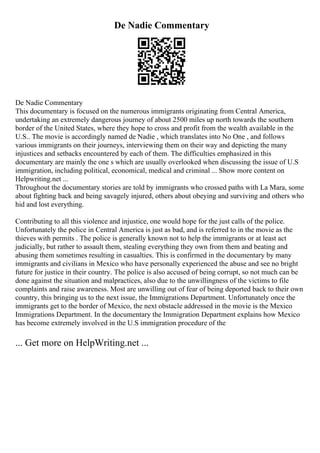 De Nadie Commentary
De Nadie Commentary
This documentary is focused on the numerous immigrants originating from Central America,
undertaking an extremely dangerous journey of about 2500 miles up north towards the southern
border of the United States, where they hope to cross and profit from the wealth available in the
U.S.. The movie is accordingly named de Nadie , which translates into No One , and follows
various immigrants on their journeys, interviewing them on their way and depicting the many
injustices and setbacks encountered by each of them. The difficulties emphasized in this
documentary are mainly the one s which are usually overlooked when discussing the issue of U.S
immigration, including political, economical, medical and criminal ... Show more content on
Helpwriting.net ...
Throughout the documentary stories are told by immigrants who crossed paths with La Mara, some
about fighting back and being savagely injured, others about obeying and surviving and others who
hid and lost everything.
Contributing to all this violence and injustice, one would hope for the just calls of the police.
Unfortunately the police in Central America is just as bad, and is referred to in the movie as the
thieves with permits . The police is generally known not to help the immigrants or at least act
judicially, but rather to assault them, stealing everything they own from them and beating and
abusing them sometimes resulting in casualties. This is confirmed in the documentary by many
immigrants and civilians in Mexico who have personally experienced the abuse and see no bright
future for justice in their country. The police is also accused of being corrupt, so not much can be
done against the situation and malpractices, also due to the unwillingness of the victims to file
complaints and raise awareness. Most are unwilling out of fear of being deported back to their own
country, this bringing us to the next issue, the Immigrations Department. Unfortunately once the
immigrants get to the border of Mexico, the next obstacle addressed in the movie is the Mexico
Immigrations Department. In the documentary the Immigration Department explains how Mexico
has become extremely involved in the U.S immigration procedure of the
... Get more on HelpWriting.net ...
 