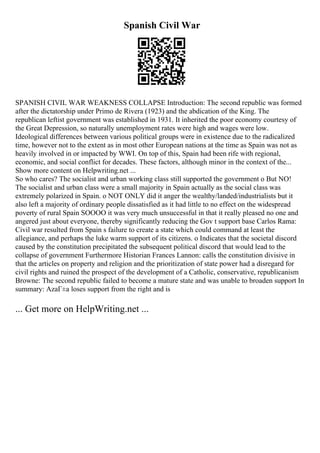 Spanish Civil War
SPANISH CIVIL WAR WEAKNESS COLLAPSE Introduction: The second republic was formed
after the dictatorship under Primo de Rivera (1923) and the abdication of the King. The
republican leftist government was established in 1931. It inherited the poor economy courtesy of
the Great Depression, so naturally unemployment rates were high and wages were low.
Ideological differences between various political groups were in existence due to the radicalized
time, however not to the extent as in most other European nations at the time as Spain was not as
heavily involved in or impacted by WWI. On top of this, Spain had been rife with regional,
economic, and social conflict for decades. These factors, although minor in the context of the...
Show more content on Helpwriting.net ...
So who cares? The socialist and urban working class still supported the government o But NO!
The socialist and urban class were a small majority in Spain actually as the social class was
extremely polarized in Spain. o NOT ONLY did it anger the wealthy/landed/industrialists but it
also left a majority of ordinary people dissatisfied as it had little to no effect on the widespread
poverty of rural Spain SOOOO it was very much unsuccessful in that it really pleased no one and
angered just about everyone, thereby significantly reducing the Gov t support base Carlos Rama:
Civil war resulted from Spain s failure to create a state which could command at least the
allegiance, and perhaps the luke warm support of its citizens. o Indicates that the societal discord
caused by the constitution precipitated the subsequent political discord that would lead to the
collapse of government Furthermore Historian Frances Lannon: calls the constitution divisive in
that the articles on property and religion and the prioritization of state power had a disregard for
civil rights and ruined the prospect of the development of a Catholic, conservative, republicanism
Browne: The second republic failed to become a mature state and was unable to broaden support In
summary: AzaГ±a loses support from the right and is
... Get more on HelpWriting.net ...
 
