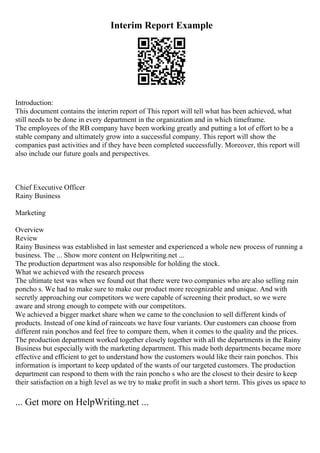 Interim Report Example
Introduction:
This document contains the interim report of This report will tell what has been achieved, what
still needs to be done in every department in the organization and in which timeframe.
The employees of the RB company have been working greatly and putting a lot of effort to be a
stable company and ultimately grow into a successful company. This report will show the
companies past activities and if they have been completed successfully. Moreover, this report will
also include our future goals and perspectives.
Chief Executive Officer
Rainy Business
Marketing
Overview
Review
Rainy Business was established in last semester and experienced a whole new process of running a
business. The ... Show more content on Helpwriting.net ...
The production department was also responsible for holding the stock.
What we achieved with the research process
The ultimate test was when we found out that there were two companies who are also selling rain
poncho s. We had to make sure to make our product more recognizable and unique. And with
secretly approaching our competitors we were capable of screening their product, so we were
aware and strong enough to compete with our competitors.
We achieved a bigger market share when we came to the conclusion to sell different kinds of
products. Instead of one kind of raincoats we have four variants. Our customers can choose from
different rain ponchos and feel free to compare them, when it comes to the quality and the prices.
The production department worked together closely together with all the departments in the Rainy
Business but especially with the marketing department. This made both departments became more
effective and efficient to get to understand how the customers would like their rain ponchos. This
information is important to keep updated of the wants of our targeted customers. The production
department can respond to them with the rain poncho s who are the closest to their desire to keep
their satisfaction on a high level as we try to make profit in such a short term. This gives us space to
... Get more on HelpWriting.net ...
 