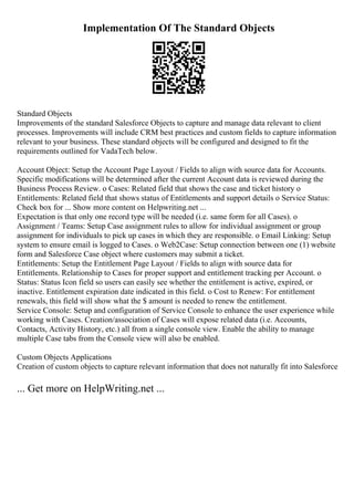 Implementation Of The Standard Objects
Standard Objects
Improvements of the standard Salesforce Objects to capture and manage data relevant to client
processes. Improvements will include CRM best practices and custom fields to capture information
relevant to your business. These standard objects will be configured and designed to fit the
requirements outlined for VadaTech below.
Account Object: Setup the Account Page Layout / Fields to align with source data for Accounts.
Specific modifications will be determined after the current Account data is reviewed during the
Business Process Review. o Cases: Related field that shows the case and ticket history o
Entitlements: Related field that shows status of Entitlements and support details o Service Status:
Check box for ... Show more content on Helpwriting.net ...
Expectation is that only one record type will be needed (i.e. same form for all Cases). o
Assignment / Teams: Setup Case assignment rules to allow for individual assignment or group
assignment for individuals to pick up cases in which they are responsible. o Email Linking: Setup
system to ensure email is logged to Cases. o Web2Case: Setup connection between one (1) website
form and Salesforce Case object where customers may submit a ticket.
Entitlements: Setup the Entitlement Page Layout / Fields to align with source data for
Entitlements. Relationship to Cases for proper support and entitlement tracking per Account. o
Status: Status Icon field so users can easily see whether the entitlement is active, expired, or
inactive. Entitlement expiration date indicated in this field. o Cost to Renew: For entitlement
renewals, this field will show what the $ amount is needed to renew the entitlement.
Service Console: Setup and configuration of Service Console to enhance the user experience while
working with Cases. Creation/association of Cases will expose related data (i.e. Accounts,
Contacts, Activity History, etc.) all from a single console view. Enable the ability to manage
multiple Case tabs from the Console view will also be enabled.
Custom Objects Applications
Creation of custom objects to capture relevant information that does not naturally fit into Salesforce
... Get more on HelpWriting.net ...
 