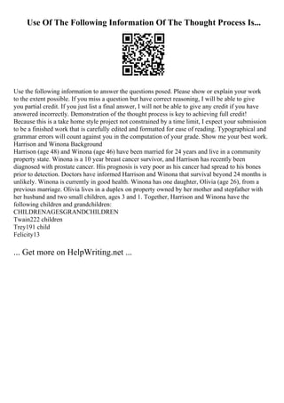 Use Of The Following Information Of The Thought Process Is...
Use the following information to answer the questions posed. Please show or explain your work
to the extent possible. If you miss a question but have correct reasoning, I will be able to give
you partial credit. If you just list a final answer, I will not be able to give any credit if you have
answered incorrectly. Demonstration of the thought process is key to achieving full credit!
Because this is a take home style project not constrained by a time limit, I expect your submission
to be a finished work that is carefully edited and formatted for ease of reading. Typographical and
grammar errors will count against you in the computation of your grade. Show me your best work.
Harrison and Winona Background
Harrison (age 48) and Winona (age 46) have been married for 24 years and live in a community
property state. Winona is a 10 year breast cancer survivor, and Harrison has recently been
diagnosed with prostate cancer. His prognosis is very poor as his cancer had spread to his bones
prior to detection. Doctors have informed Harrison and Winona that survival beyond 24 months is
unlikely. Winona is currently in good health. Winona has one daughter, Olivia (age 26), from a
previous marriage. Olivia lives in a duplex on property owned by her mother and stepfather with
her husband and two small children, ages 3 and 1. Together, Harrison and Winona have the
following children and grandchildren:
CHILDRENAGESGRANDCHILDREN
Twain222 children
Trey191 child
Felicity13
... Get more on HelpWriting.net ...
 