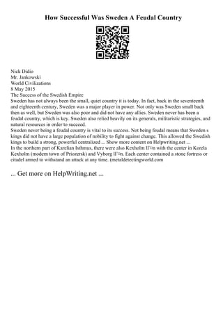 How Successful Was Sweden A Feudal Country
Nick Didio
Mr. Jankowski
World Civilizations
8 May 2015
The Success of the Swedish Empire
Sweden has not always been the small, quiet country it is today. In fact, back in the seventeenth
and eighteenth century, Sweden was a major player in power. Not only was Sweden small back
then as well, but Sweden was also poor and did not have any allies. Sweden never has been a
feudal country, which is key. Sweden also relied heavily on its generals, militaristic strategies, and
natural resources in order to succeed.
Sweden never being a feudal country is vital to its success. Not being feudal means that Sweden s
kings did not have a large population of nobility to fight against change. This allowed the Swedish
kings to build a strong, powerful centralized ... Show more content on Helpwriting.net ...
In the northern part of Karelian Isthmus, there were also Kexholm lГ¤n with the center in Korela
Kexholm (modern town of Priozersk) and Vyborg lГ¤n. Each center contained a stone fortress or
citadel armed to withstand an attack at any time. (metaldetectingworld.com
... Get more on HelpWriting.net ...
 