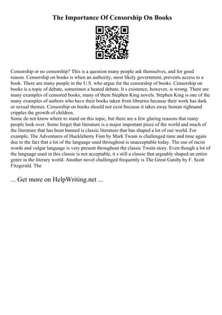 The Importance Of Censorship On Books
Censorship or no censorship? This is a question many people ask themselves, and for good
reason. Censorship on books is when an authority, most likely government, prevents access to a
book. There are many people in the U.S. who argue for the censorship of books. Censorship on
books is a topic of debate, sometimes a heated debate. It s existence, however, is wrong. There are
many examples of censored books, many of them Stephen King novels. Stephen King is one of the
many examples of authors who have their books taken from libraries because their work has dark
or sexual themes. Censorship on books should not exist because it takes away human rightsand
cripples the growth of children.
Some do not know where to stand on this topic, but there are a few glaring reasons that many
people look over. Some forget that literature is a major important piece of the world and much of
the literature that has been banned is classic literature that has shaped a lot of our world. For
example, The Adventures of Huckleberry Finn by Mark Twain is challenged time and time again
due to the fact that a lot of the language used throughout is unacceptable today. The use of racist
words and vulgar language is very present throughout the classic Twain story. Even though a lot of
the language used in this classic is not acceptable, it s still a classic that arguably shaped an entire
genre in the literary world. Another novel challenged frequently is The Great Gatsby by F. Scott
Fitzgerald. The
... Get more on HelpWriting.net ...
 