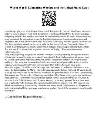 World War II Submarine Warfare and the United States Essay
In the thirty eight years of the United States Naval Submarine Service no United States submarine
had ever sunk an enemy vessel. With the ignition of the Second World War the poorly equipped
and poorly trained Silent Service, nicknamed for the limited access of the media to the actions and
achievements of the submarines, would be thrust into the position American submariners had
longed for. The attack on Pearl Harbor left the United States Navy with few options for retribution.
The three remaining aircraft carriers were to be the last line of defense. Commander Stuart S.
Murray made the precarious situation clear to his skippers, captains, upon sending them on their
first war patrol. He stressed the importance of smart sailing by... Show more content on
Helpwriting.net ...
They were plagued by design flaws; the subs vibrated excessively creating a dangerous amount
of noise and the controls were unnecessarily complicated. Japan had numerous advantages over
the United States at the beginning of the war. Japan s submarines were not only slightly faster
and larger, they were also better outfitted with exceptional optical gear and look outs, excellent
torpedoes, and adequate underwater listening gear. They did not, however, have radar.
American skipper, Tyrrell Jacobs of the Sargo, who had served at the Bureau of Ordnance, was
one of the first to realize the Mark 14 torpedo was disastrously flawed. The Mark 14 was believed
to be, by everyone except the sailors who used them, the greatest torpedo of its time. Unfortunately,
this was not true. The torpedo s definciency haunted the Silent Service for years before its failures
were addressed. The torpedo was found to run deeper, in most cases more than ten feet, than its
intended depth, fail to detonate, or to detonate too early. In the early years of the war there were
also crippling torpedo shortages. The subs also had insufficient engines. The HOR engine s gear
wheel teeth constantly broke causing vibrations that would knock out the motor. At this point in
history America had little experience in submarine warfare. This left the submariners insufficiently
trained and
... Get more on HelpWriting.net ...
 