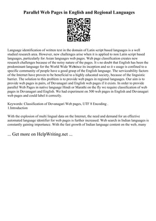 Parallel Web Pages in English and Regional Languages
Language identification of written text in the domain of Latin script based languages is a well
studied research area. However, new challenges arise when it is applied to non Latin script based
languages, particularly for Asian languages web pages. Web page classification creates new
research challenges because of the noisy nature of the pages. It s no doubt that English has been the
predominant language for the World Wide Web
since its inception and so it s usage is confined to a
specific community of people have a good grasp of the English language. The serviceability factors
of the Internet have proven to be beneficial to a highly educated society, because of the linguistic
barrier. The solution to this problem is to provide web pages in regional languages. Our aim is to
provide web pages in pairs, of Devanagari and English web pages if it exists. In order to provide
parallel Web Pages in native language Hindi or Marathi on the fly we require classification of web
pages in Devanagari and English. We had experiment on 500 web pages in English and Devanagari
web pages and could label it correctly.
Keywords: Classification of Devanagari Web pages, UTF 8 Encoding .
1.Introduction
With the explosion of multi lingual data on the Internet, the need and demand for an effective
automated language identifier for web pages is further increased. Web search in Indian languages is
constantly gaining importance. With the fast growth of Indian language content on the web, many
... Get more on HelpWriting.net ...
 