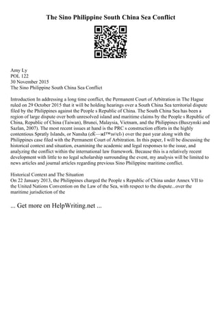 The Sino Philippine South China Sea Conflict
Amy Ly
POL 122
30 November 2015
The Sino Philippine South China Sea Conflict
Introduction In addressing a long time conflict, the Permanent Court of Arbitration in The Hague
ruled on 29 October 2015 that it will be holding hearings over a South China Sea territorial dispute
filed by the Philippines against the People s Republic of China. The South China Sea has been a
region of large dispute over both unresolved island and maritime claims by the People s Republic of
China, Republic of China (Taiwan), Brunei, Malaysia, Vietnam, and the Philippines (Buszynski and
Sazlan, 2007). The most recent issues at hand is the PRC s construction efforts in the highly
contentious Spratly Islands, or Nansha (еЌ—жІ™зѕ¤еІ›) over the past year along with the
Philippines case filed with the Permanent Court of Arbitration. In this paper, I will be discussing the
historical context and situation, examining the academic and legal responses to the issue, and
analyzing the conflict within the international law framework. Because this is a relatively recent
development with little to no legal scholarship surrounding the event, my analysis will be limited to
news articles and journal articles regarding previous Sino Philippine maritime conflict.
Historical Context and The Situation
On 22 January 2013, the Philippines charged the People s Republic of China under Annex VII to
the United Nations Convention on the Law of the Sea, with respect to the dispute...over the
maritime jurisdiction of the
... Get more on HelpWriting.net ...
 