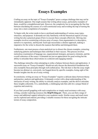 Essays Examples
Crafting an essay on the topic of "Essays Examples" poses a unique challenge that may not be
immediately apparent. One might assume that writing about essays, particularly examples of
them, would be a straightforward task. However, the complexity lies in navigating the fine line
between elucidating the essence of a well-constructed essay and avoiding the trap of turning the
essay into a mere compilation of examples.
To begin with, the writer needs to have a profound understanding of various essay types,
structures, and purposes. It demands not only familiarity with the theoretical aspects of essay
writing but also a practical grasp of how to execute these concepts effectively. Delving into
examples involves scrutinizing a diverse array of essays, from argumentative to descriptive,
narrative to expository, and beyond. Each type necessitates a distinct approach, making it
imperative for the writer to discern the nuances that define and distinguish them.
Furthermore, one must possess a keen analytical eye to dissect the chosen examples, extracting
underlying patterns and techniques that contribute to their success. This process involves
meticulous examination of language use, organizational strategies, persuasive elements, and the
overall coherence of the essays. It demands not just an appreciation for good writing but the
ability to articulate those observations in a coherent and engaging manner.
The challenge intensifies when attempting to strike a balance between theory and application. A
successful essay on "Essays Examples" should not only discuss the theoretical foundations but
also exemplify these principles through well-crafted prose. The risk here is that the essay might
become too abstract or, conversely, too bogged down by specific examples, losing sight of the
broader insights into the art of essay writing.
In conclusion, writing an essay on "Essays Examples" requires a delicate dance between theory
and practice, analysis and application. It demands a writer with a deep understanding of the
intricacies of essay writing, the ability to critically analyze examples, and the skill to articulate
these insights coherently. It is, undoubtedly, a challenging task that calls for a unique blend of
expertise and creativity.
If you find yourself grappling with such complexities or simply need assistance with essay
writing, consider exploring resources like HelpWriting.net. There, you can find a range of
essays and additional support tailored to your academic needs. Similar essays and much more
can be explored and ordered, providing a valuable resource for those navigating the intricate
terrain of essay composition.
 