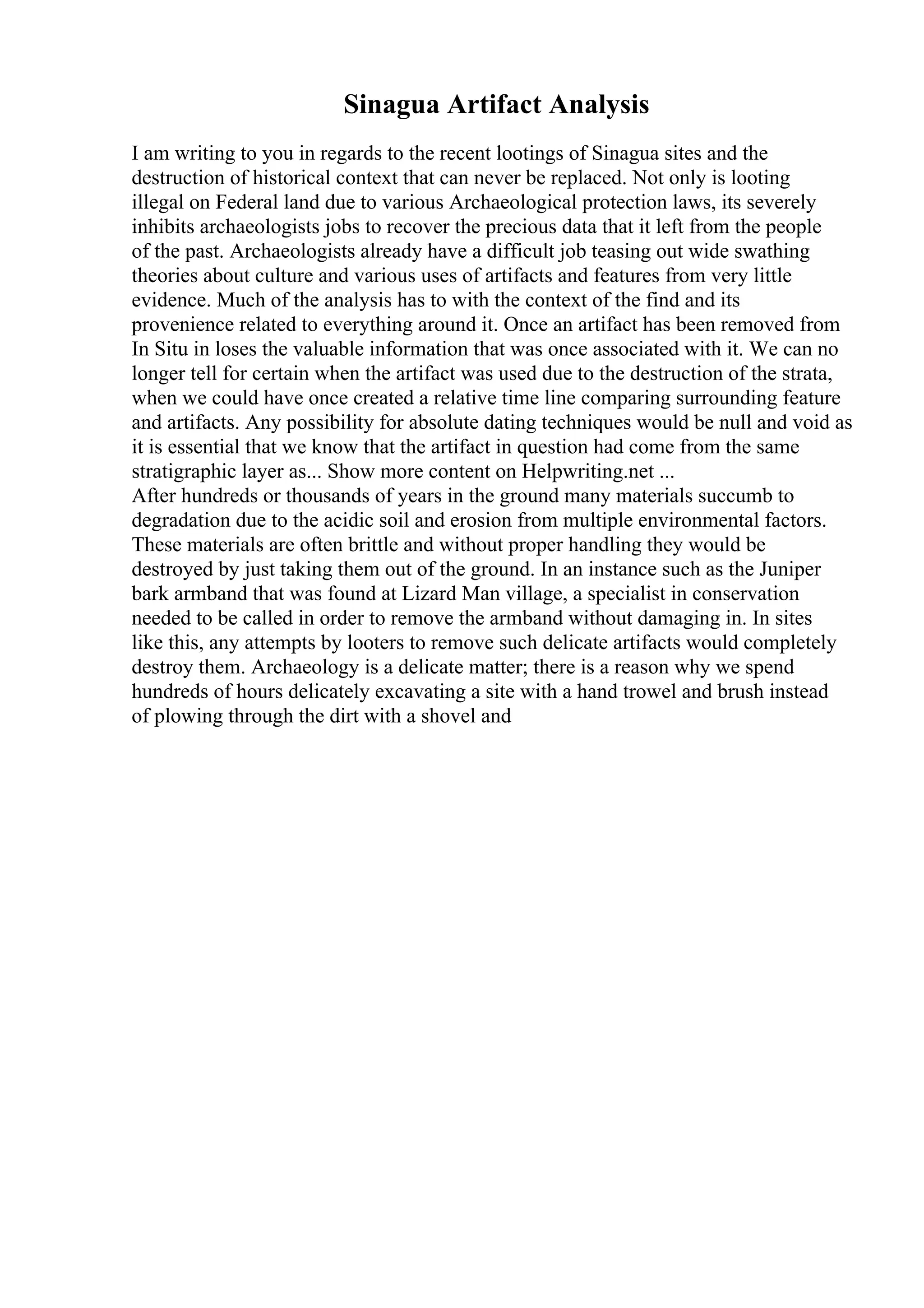 Sinagua Artifact Analysis
I am writing to you in regards to the recent lootings of Sinagua sites and the
destruction of historical context that can never be replaced. Not only is looting
illegal on Federal land due to various Archaeological protection laws, its severely
inhibits archaeologists jobs to recover the precious data that it left from the people
of the past. Archaeologists already have a difficult job teasing out wide swathing
theories about culture and various uses of artifacts and features from very little
evidence. Much of the analysis has to with the context of the find and its
provenience related to everything around it. Once an artifact has been removed from
In Situ in loses the valuable information that was once associated with it. We can no
longer tell for certain when the artifact was used due to the destruction of the strata,
when we could have once created a relative time line comparing surrounding feature
and artifacts. Any possibility for absolute dating techniques would be null and void as
it is essential that we know that the artifact in question had come from the same
stratigraphic layer as... Show more content on Helpwriting.net ...
After hundreds or thousands of years in the ground many materials succumb to
degradation due to the acidic soil and erosion from multiple environmental factors.
These materials are often brittle and without proper handling they would be
destroyed by just taking them out of the ground. In an instance such as the Juniper
bark armband that was found at Lizard Man village, a specialist in conservation
needed to be called in order to remove the armband without damaging in. In sites
like this, any attempts by looters to remove such delicate artifacts would completely
destroy them. Archaeology is a delicate matter; there is a reason why we spend
hundreds of hours delicately excavating a site with a hand trowel and brush instead
of plowing through the dirt with a shovel and
 