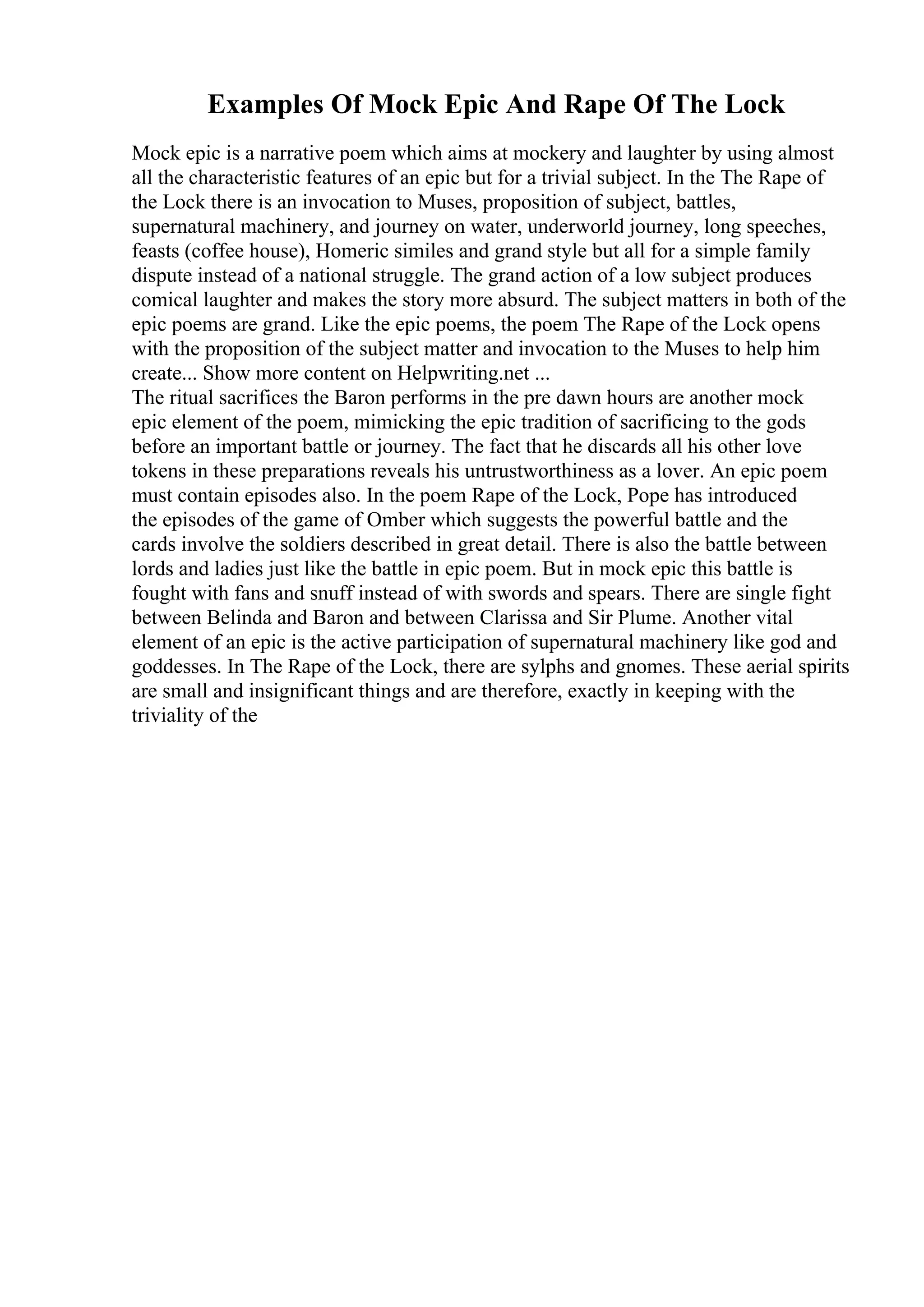 Examples Of Mock Epic And Rape Of The Lock
Mock epic is a narrative poem which aims at mockery and laughter by using almost
all the characteristic features of an epic but for a trivial subject. In the The Rape of
the Lock there is an invocation to Muses, proposition of subject, battles,
supernatural machinery, and journey on water, underworld journey, long speeches,
feasts (coffee house), Homeric similes and grand style but all for a simple family
dispute instead of a national struggle. The grand action of a low subject produces
comical laughter and makes the story more absurd. The subject matters in both of the
epic poems are grand. Like the epic poems, the poem The Rape of the Lock opens
with the proposition of the subject matter and invocation to the Muses to help him
create... Show more content on Helpwriting.net ...
The ritual sacrifices the Baron performs in the pre dawn hours are another mock
epic element of the poem, mimicking the epic tradition of sacrificing to the gods
before an important battle or journey. The fact that he discards all his other love
tokens in these preparations reveals his untrustworthiness as a lover. An epic poem
must contain episodes also. In the poem Rape of the Lock, Pope has introduced
the episodes of the game of Omber which suggests the powerful battle and the
cards involve the soldiers described in great detail. There is also the battle between
lords and ladies just like the battle in epic poem. But in mock epic this battle is
fought with fans and snuff instead of with swords and spears. There are single fight
between Belinda and Baron and between Clarissa and Sir Plume. Another vital
element of an epic is the active participation of supernatural machinery like god and
goddesses. In The Rape of the Lock, there are sylphs and gnomes. These aerial spirits
are small and insignificant things and are therefore, exactly in keeping with the
triviality of the
 