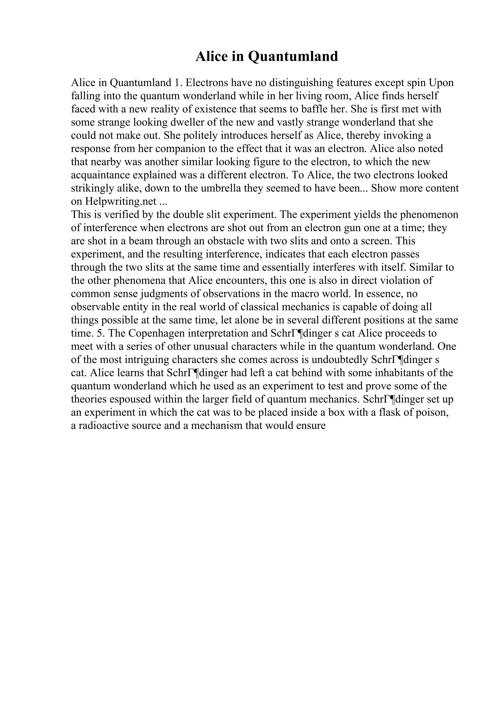 Alice in Quantumland
Alice in Quantumland 1. Electrons have no distinguishing features except spin Upon
falling into the quantum wonderland while in her living room, Alice finds herself
faced with a new reality of existence that seems to baffle her. She is first met with
some strange looking dweller of the new and vastly strange wonderland that she
could not make out. She politely introduces herself as Alice, thereby invoking a
response from her companion to the effect that it was an electron. Alice also noted
that nearby was another similar looking figure to the electron, to which the new
acquaintance explained was a different electron. To Alice, the two electrons looked
strikingly alike, down to the umbrella they seemed to have been... Show more content
on Helpwriting.net ...
This is verified by the double slit experiment. The experiment yields the phenomenon
of interference when electrons are shot out from an electron gun one at a time; they
are shot in a beam through an obstacle with two slits and onto a screen. This
experiment, and the resulting interference, indicates that each electron passes
through the two slits at the same time and essentially interferes with itself. Similar to
the other phenomena that Alice encounters, this one is also in direct violation of
common sense judgments of observations in the macro world. In essence, no
observable entity in the real world of classical mechanics is capable of doing all
things possible at the same time, let alone be in several different positions at the same
time. 5. The Copenhagen interpretation and SchrГ¶dinger s cat Alice proceeds to
meet with a series of other unusual characters while in the quantum wonderland. One
of the most intriguing characters she comes across is undoubtedly SchrГ¶dinger s
cat. Alice learns that SchrГ¶dinger had left a cat behind with some inhabitants of the
quantum wonderland which he used as an experiment to test and prove some of the
theories espoused within the larger field of quantum mechanics. SchrГ¶dinger set up
an experiment in which the cat was to be placed inside a box with a flask of poison,
a radioactive source and a mechanism that would ensure
 