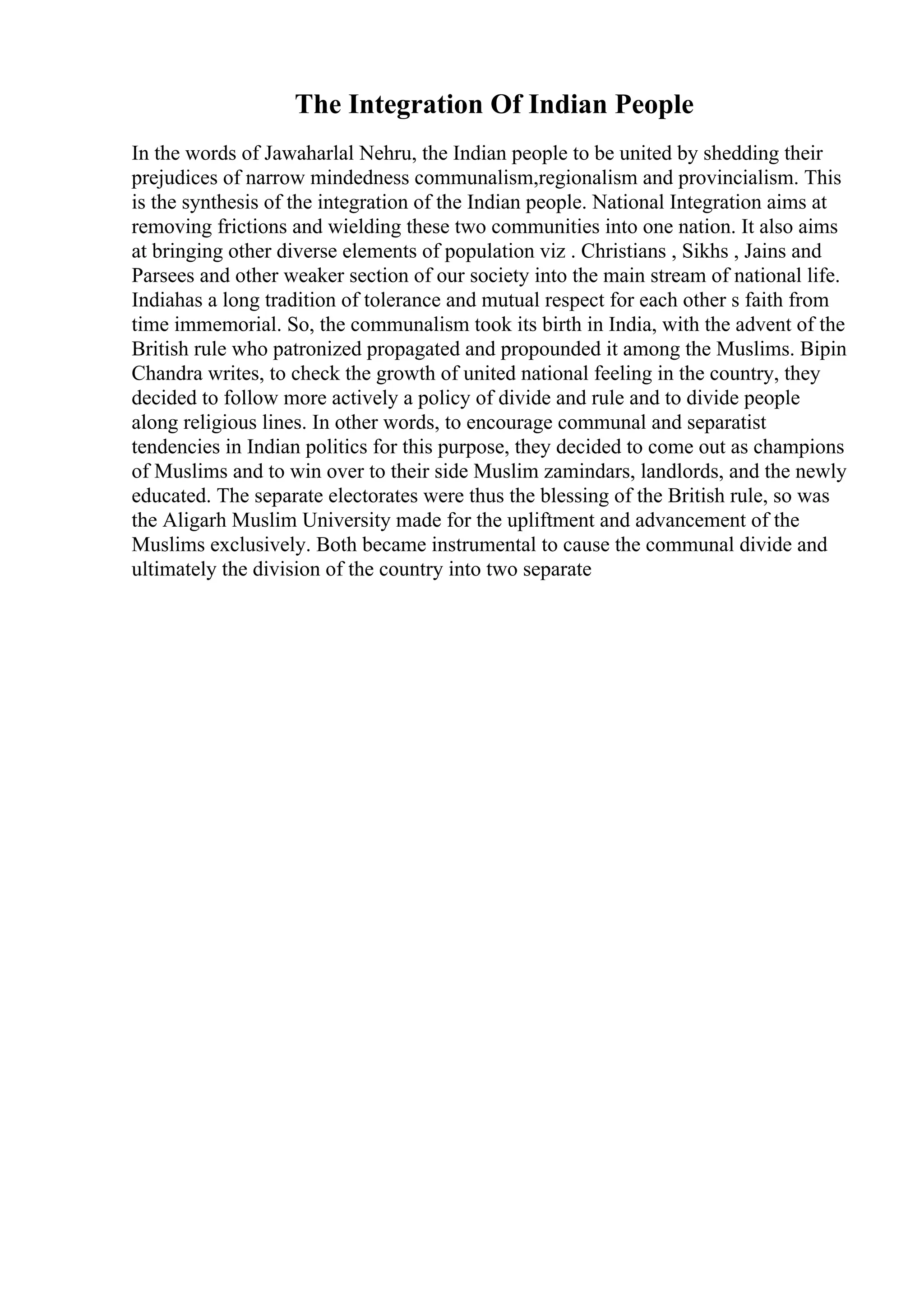 The Integration Of Indian People
In the words of Jawaharlal Nehru, the Indian people to be united by shedding their
prejudices of narrow mindedness communalism,regionalism and provincialism. This
is the synthesis of the integration of the Indian people. National Integration aims at
removing frictions and wielding these two communities into one nation. It also aims
at bringing other diverse elements of population viz . Christians , Sikhs , Jains and
Parsees and other weaker section of our society into the main stream of national life.
Indiahas a long tradition of tolerance and mutual respect for each other s faith from
time immemorial. So, the communalism took its birth in India, with the advent of the
British rule who patronized propagated and propounded it among the Muslims. Bipin
Chandra writes, to check the growth of united national feeling in the country, they
decided to follow more actively a policy of divide and rule and to divide people
along religious lines. In other words, to encourage communal and separatist
tendencies in Indian politics for this purpose, they decided to come out as champions
of Muslims and to win over to their side Muslim zamindars, landlords, and the newly
educated. The separate electorates were thus the blessing of the British rule, so was
the Aligarh Muslim University made for the upliftment and advancement of the
Muslims exclusively. Both became instrumental to cause the communal divide and
ultimately the division of the country into two separate
 