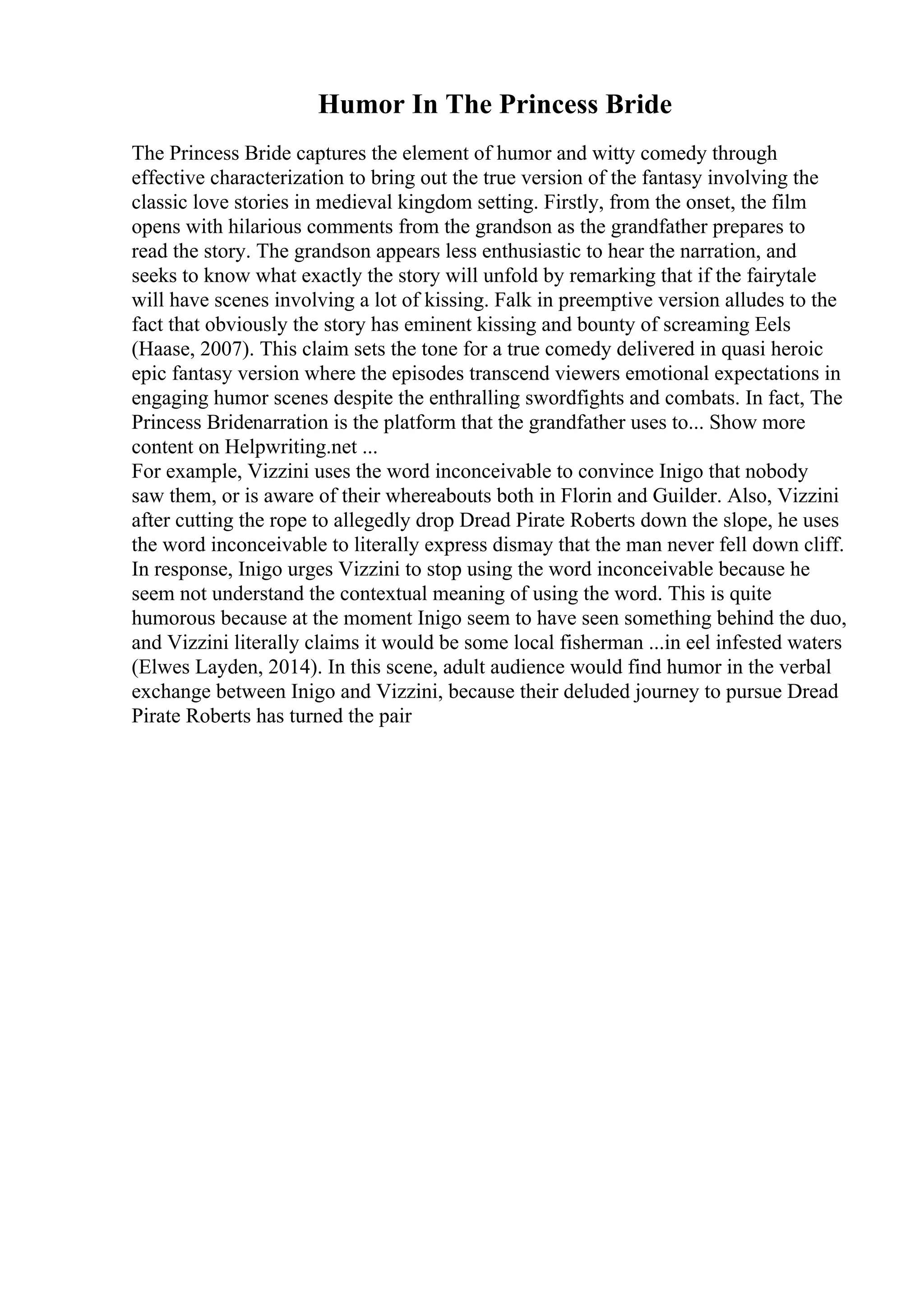 Humor In The Princess Bride
The Princess Bride captures the element of humor and witty comedy through
effective characterization to bring out the true version of the fantasy involving the
classic love stories in medieval kingdom setting. Firstly, from the onset, the film
opens with hilarious comments from the grandson as the grandfather prepares to
read the story. The grandson appears less enthusiastic to hear the narration, and
seeks to know what exactly the story will unfold by remarking that if the fairytale
will have scenes involving a lot of kissing. Falk in preemptive version alludes to the
fact that obviously the story has eminent kissing and bounty of screaming Eels
(Haase, 2007). This claim sets the tone for a true comedy delivered in quasi heroic
epic fantasy version where the episodes transcend viewers emotional expectations in
engaging humor scenes despite the enthralling swordfights and combats. In fact, The
Princess Bridenarration is the platform that the grandfather uses to... Show more
content on Helpwriting.net ...
For example, Vizzini uses the word inconceivable to convince Inigo that nobody
saw them, or is aware of their whereabouts both in Florin and Guilder. Also, Vizzini
after cutting the rope to allegedly drop Dread Pirate Roberts down the slope, he uses
the word inconceivable to literally express dismay that the man never fell down cliff.
In response, Inigo urges Vizzini to stop using the word inconceivable because he
seem not understand the contextual meaning of using the word. This is quite
humorous because at the moment Inigo seem to have seen something behind the duo,
and Vizzini literally claims it would be some local fisherman ...in eel infested waters
(Elwes Layden, 2014). In this scene, adult audience would find humor in the verbal
exchange between Inigo and Vizzini, because their deluded journey to pursue Dread
Pirate Roberts has turned the pair
 