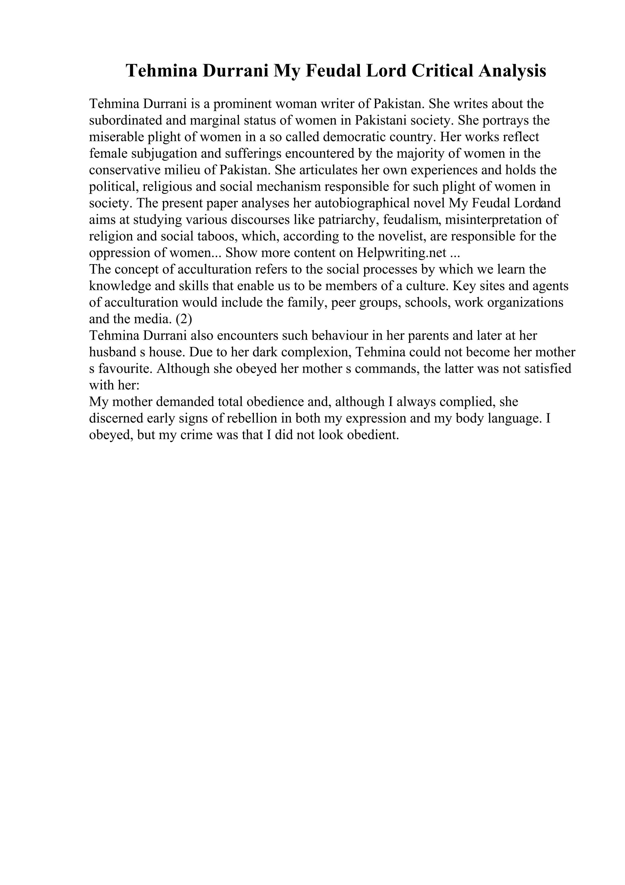 Tehmina Durrani My Feudal Lord Critical Analysis
Tehmina Durrani is a prominent woman writer of Pakistan. She writes about the
subordinated and marginal status of women in Pakistani society. She portrays the
miserable plight of women in a so called democratic country. Her works reflect
female subjugation and sufferings encountered by the majority of women in the
conservative milieu of Pakistan. She articulates her own experiences and holds the
political, religious and social mechanism responsible for such plight of women in
society. The present paper analyses her autobiographical novel My Feudal Lordand
aims at studying various discourses like patriarchy, feudalism, misinterpretation of
religion and social taboos, which, according to the novelist, are responsible for the
oppression of women... Show more content on Helpwriting.net ...
The concept of acculturation refers to the social processes by which we learn the
knowledge and skills that enable us to be members of a culture. Key sites and agents
of acculturation would include the family, peer groups, schools, work organizations
and the media. (2)
Tehmina Durrani also encounters such behaviour in her parents and later at her
husband s house. Due to her dark complexion, Tehmina could not become her mother
s favourite. Although she obeyed her mother s commands, the latter was not satisfied
with her:
My mother demanded total obedience and, although I always complied, she
discerned early signs of rebellion in both my expression and my body language. I
obeyed, but my crime was that I did not look obedient.
 