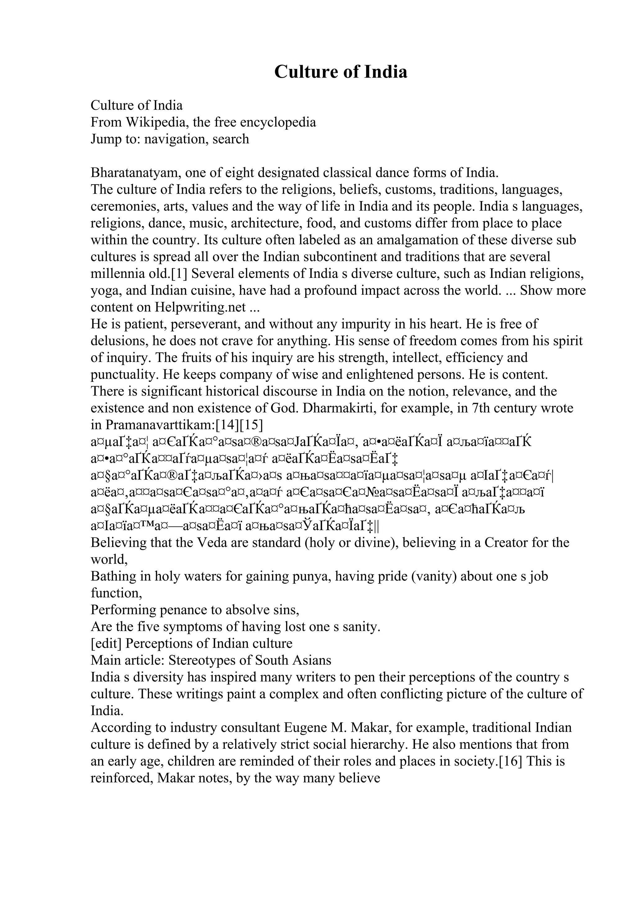 Culture of India
Culture of India
From Wikipedia, the free encyclopedia
Jump to: navigation, search
Bharatanatyam, one of eight designated classical dance forms of India.
The culture of India refers to the religions, beliefs, customs, traditions, languages,
ceremonies, arts, values and the way of life in India and its people. India s languages,
religions, dance, music, architecture, food, and customs differ from place to place
within the country. Its culture often labeled as an amalgamation of these diverse sub
cultures is spread all over the Indian subcontinent and traditions that are several
millennia old.[1] Several elements of India s diverse culture, such as Indian religions,
yoga, and Indian cuisine, have had a profound impact across the world. ... Show more
content on Helpwriting.net ...
He is patient, perseverant, and without any impurity in his heart. He is free of
delusions, he does not crave for anything. His sense of freedom comes from his spirit
of inquiry. The fruits of his inquiry are his strength, intellect, efficiency and
punctuality. He keeps company of wise and enlightened persons. He is content.
There is significant historical discourse in India on the notion, relevance, and the
existence and non existence of God. Dharmakirti, for example, in 7th century wrote
in Pramanavarttikam:[14][15]
а¤µаҐ‡а¤¦ а¤ЄаҐЌа¤°а¤ѕа¤®а¤ѕа¤ЈаҐЌа¤Їа¤‚ а¤•а¤ёаҐЌа¤Ї а¤ља¤їа¤¤аҐЌ
а¤•а¤°аҐЌа¤¤аҐѓа¤µа¤ѕа¤¦а¤ѓ а¤ёаҐЌа¤Ёа¤ѕа¤ЁаҐ‡
а¤§а¤°аҐЌа¤®аҐ‡а¤љаҐЌа¤›а¤ѕ а¤ња¤ѕа¤¤а¤їа¤µа¤ѕа¤¦а¤ѕа¤µ а¤ІаҐ‡а¤Єа¤ѓ|
а¤ёа¤‚а¤¤а¤ѕа¤Єа¤ѕа¤°а¤‚а¤а¤ѓ а¤Єа¤ѕа¤Єа¤№а¤ѕа¤Ёа¤ѕа¤Ї а¤љаҐ‡а¤¤а¤ї
а¤§аҐЌа¤µа¤ёаҐЌа¤¤а¤ЄаҐЌа¤°а¤њаҐЌа¤ћа¤ѕа¤Ёа¤ѕа¤‚ а¤Єа¤ћаҐЌа¤љ
а¤Іа¤їа¤™а¤—а¤ѕа¤Ёа¤ї а¤ња¤ѕа¤ЎаҐЌа¤ЇаҐ‡||
Believing that the Veda are standard (holy or divine), believing in a Creator for the
world,
Bathing in holy waters for gaining punya, having pride (vanity) about one s job
function,
Performing penance to absolve sins,
Are the five symptoms of having lost one s sanity.
[edit] Perceptions of Indian culture
Main article: Stereotypes of South Asians
India s diversity has inspired many writers to pen their perceptions of the country s
culture. These writings paint a complex and often conflicting picture of the culture of
India.
According to industry consultant Eugene M. Makar, for example, traditional Indian
culture is defined by a relatively strict social hierarchy. He also mentions that from
an early age, children are reminded of their roles and places in society.[16] This is
reinforced, Makar notes, by the way many believe
 